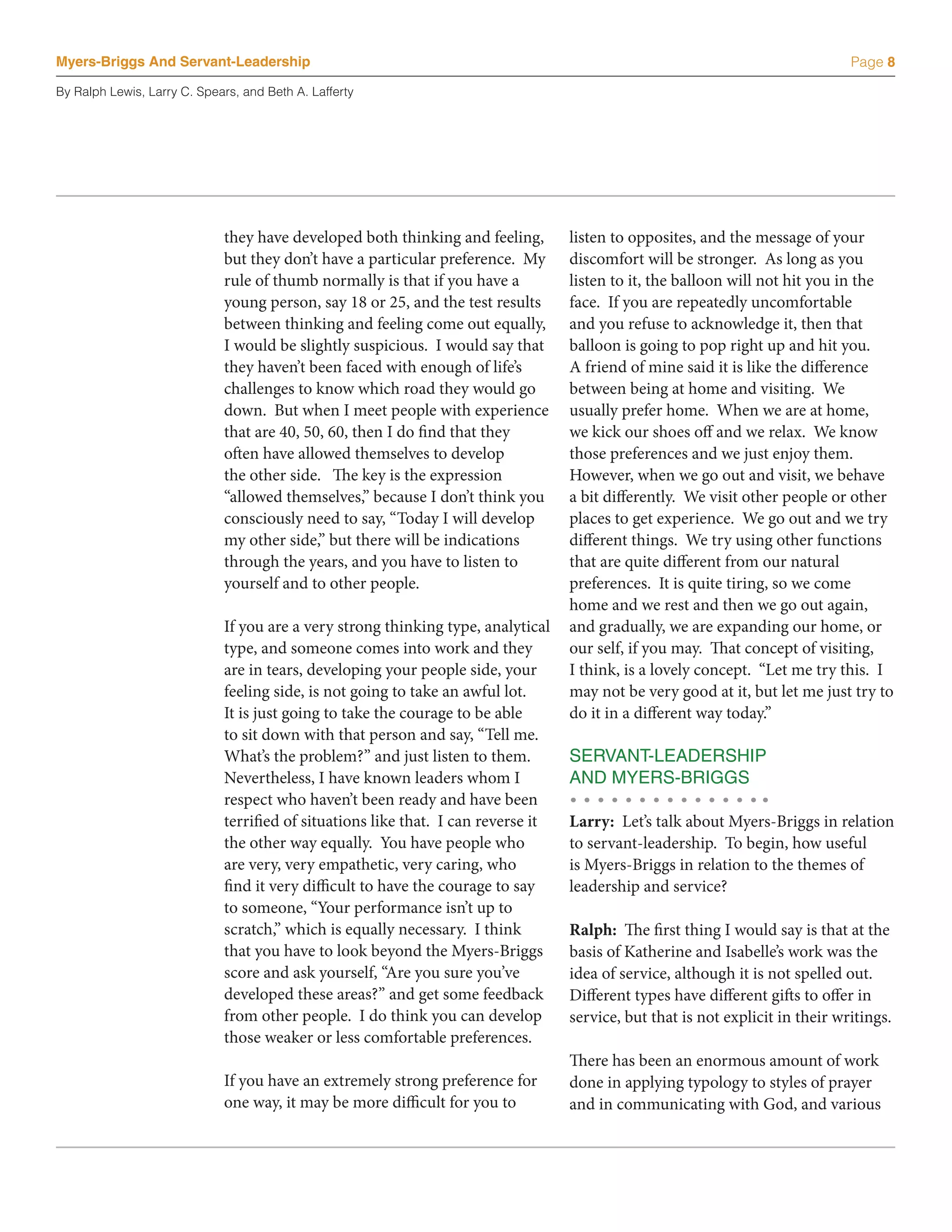 Myers-Briggs And Servant-Leadership                                                                                             Page 8

By Ralph Lewis, Larry C. Spears, and Beth A. Lafferty




                             they have developed both thinking and feeling,        listen to opposites, and the message of your
                             but they don’t have a particular preference. My       discomfort will be stronger. As long as you
                             rule of thumb normally is that if you have a          listen to it, the balloon will not hit you in the
                             young person, say 18 or 25, and the test results      face. If you are repeatedly uncomfortable
                             between thinking and feeling come out equally,        and you refuse to acknowledge it, then that
                             I would be slightly suspicious. I would say that      balloon is going to pop right up and hit you.
                             they haven’t been faced with enough of life’s         A friend of mine said it is like the difference
                             challenges to know which road they would go           between being at home and visiting. We
                             down. But when I meet people with experience          usually prefer home. When we are at home,
                             that are 40, 50, 60, then I do find that they         we kick our shoes off and we relax. We know
                             often have allowed themselves to develop              those preferences and we just enjoy them.
                             the other side. The key is the expression             However, when we go out and visit, we behave
                             “allowed themselves,” because I don’t think you       a bit differently. We visit other people or other
                             consciously need to say, “Today I will develop        places to get experience. We go out and we try
                             my other side,” but there will be indications         different things. We try using other functions
                             through the years, and you have to listen to          that are quite different from our natural
                             yourself and to other people.                         preferences. It is quite tiring, so we come
                                                                                   home and we rest and then we go out again,
                             If you are a very strong thinking type, analytical    and gradually, we are expanding our home, or
                             type, and someone comes into work and they            our self, if you may. That concept of visiting,
                             are in tears, developing your people side, your       I think, is a lovely concept. “Let me try this. I
                             feeling side, is not going to take an awful lot.      may not be very good at it, but let me just try to
                             It is just going to take the courage to be able       do it in a different way today.”
                             to sit down with that person and say, “Tell me.
                             What’s the problem?” and just listen to them.         SERVANT-LEADERSHIP
                             Nevertheless, I have known leaders whom I             AND MYERS-BRIGGS
                             respect who haven’t been ready and have been
                             terrified of situations like that. I can reverse it   Larry: Let’s talk about Myers-Briggs in relation
                             the other way equally. You have people who            to servant-leadership. To begin, how useful
                             are very, very empathetic, very caring, who           is Myers-Briggs in relation to the themes of
                             find it very difficult to have the courage to say     leadership and service?
                             to someone, “Your performance isn’t up to
                             scratch,” which is equally necessary. I think         Ralph: The first thing I would say is that at the
                             that you have to look beyond the Myers-Briggs         basis of Katherine and Isabelle’s work was the
                             score and ask yourself, “Are you sure you’ve          idea of service, although it is not spelled out.
                             developed these areas?” and get some feedback         Different types have different gifts to offer in
                             from other people. I do think you can develop         service, but that is not explicit in their writings.
                             those weaker or less comfortable preferences.
                                                                                   There has been an enormous amount of work
                             If you have an extremely strong preference for        done in applying typology to styles of prayer
                             one way, it may be more difficult for you to          and in communicating with God, and various
 
