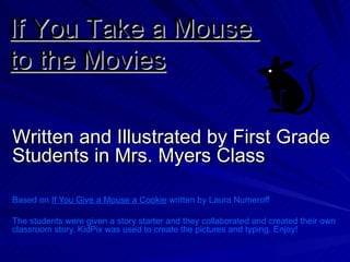 Written and Illustrated by First Grade Students in Mrs. Myers Class Based on  If You Give a Mouse a Cookie  written by Laura Numeroff The students were given a story starter and they collaborated and created their own classroom story. KidPix was used to create the pictures and typing. Enjoy! If You Take a Mouse  to the Movies 