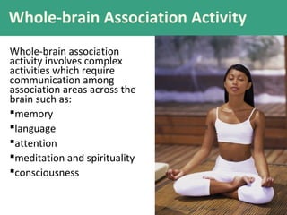 Whole-brain Association Activity
Whole-brain association
activity involves complex
activities which require
communication among
association areas across the
brain such as:
memory
language
attention
meditation and spirituality
consciousness

 