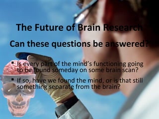 The Future of Brain Research
Can these questions be answered?
 Is every part of the mind’s functioning going
to be found someday on some brain scan?
 If so, have we found the mind, or is that still
something separate from the brain?

 