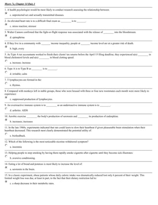 Myers 7e, Chapter 14 Quiz 1Top of Form<br />1. A health psychologist would be most likely to conduct research assessing the relationship between:c. unprotected sex and sexually transmitted diseases.<br />2. An elevated heart rate is to a difficult final exam as ________ is to _______. c. stress reaction; stressor<br />3. Walter Cannon confirmed that the fight-or-flight response was associated with the release of ________ into the bloodstream. d. epinephrine<br />4. If they live in a community with _______ income inequality, people at _______ income level are at a greater risk of death. b. high; every<br />5. As Type A tax accountants worked to finish their clients' tax returns before the April 15 filing deadline, they experienced a(n) ________ in blood cholesterol levels and a(n) ________ in blood clotting speed. a. increase; increase<br />6. Type A is to Type B as ________ is to _______. d. irritable; calm<br />7. T lymphocytes are formed in the: e. thymus.<br />8. Compared with monkeys left in stable groups, those who were housed with three or four new roommates each month were more likely to experience: c. suppressed production of lymphocytes.<br />9. An overreactive immune system is to ________ as an underreactive immune system is to ________. d. arthritis: AIDS<br />10. Aerobic exercise ________ the body's production of serotonin and ________ its production of endorphine. b. increases; increases<br />11. In the late 1960s, experiments indicated that rats could learn to slow their heartbeat if given pleasurable brain stimulation when their heartbeat decreased. This research most clearly demonstrated the potential utility of: e. biofeedback.<br />12. Which of the following is the most noticeable nicotine withdrawal symptom? a. insomnia<br />13. Helping people to stop smoking by having them rapidly smoke cigarette after cigarette until they become sick illustrates: b. aversive conditioning.<br />14. Eating a lot of bread and potatoes is most likely to increase the level of: a. serotonin in the brain.<br />15. In a classic experiment, obese patients whose daily caloric intake was dramatically reduced lost only 6 percent of their weight. This limited weight loss was due, at least in part, to the fact that their dietary restriction led to: c. a sharp decrease in their metabolic rates.<br />