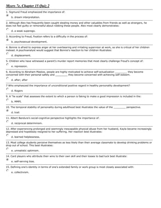 Myers 7e, Chapter 15 Quiz 2Top of Form<br />1. Sigmund Freud emphasized the importance of: b. dream interpretation.<br />2. Although Alex has frequently been caught stealing money and other valuables from friends as well as strangers, he does not feel guilty or remorseful about robbing these people. Alex most clearly demonstrates: d. a weak superego.<br />3. According to Freud, fixation refers to a difficulty in the process of: b. psychosexual development.<br />4. Bonnie is afraid to express anger at her overbearing and irritating supervisor at work, so she is critical of her children instead. A psychoanalyst would suggest that Bonnie's reaction to her children illustrates: d. displacement.<br />5. Children who have witnessed a parent's murder report memories that most clearly challenge Freud's concept of: e. repression.<br />6. According to Abraham Maslow, people are highly motivated to achieve self-actualization ________ they become concerned with their personal safety and ________ they become concerned with achieving self-esteem. d. after; after<br />7 Who emphasized the importance of unconditional positive regard in healthy personality development? d. Rogers<br />9. A quot;
lie scalequot;
 that assesses the extent to which a person is faking to make a good impression is included in the: b. MMPI.<br />10. The temporal stability of personality during adulthood best illustrates the value of the ________ perspective. d. trait<br />11. Albert Bandura's social-cognitive perspective highlights the importance of: d. reciprocal determinism.<br />12. After experiencing prolonged and seemingly inescapable physical abuse from her husband, Kayla became increasingly depressed and hopelessly resigned to her suffering. Her reaction best illustrates: d. learned helplessness.<br />13. Most college students perceive themselves as less likely than their average classmate to develop drinking problems or drop out of school. This best illustrates: e. unrealistic optimism.<br />14. Card players who attribute their wins to their own skill and their losses to bad luck best illustrate: e. self-serving bias.<br />15. Defining one's identity in terms of one's extended family or work group is most closely associated with: e. collectivism.<br />