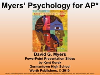 Myers’ Psychology for AP*

David G. Myers

PowerPoint Presentation Slides
by Kent Korek
Germantown High School
Worth Publishers, © 2010
*AP is a trademark registered and/or owned by the College Board, which was not involved in the production of, and does not endorse, this product.

 
