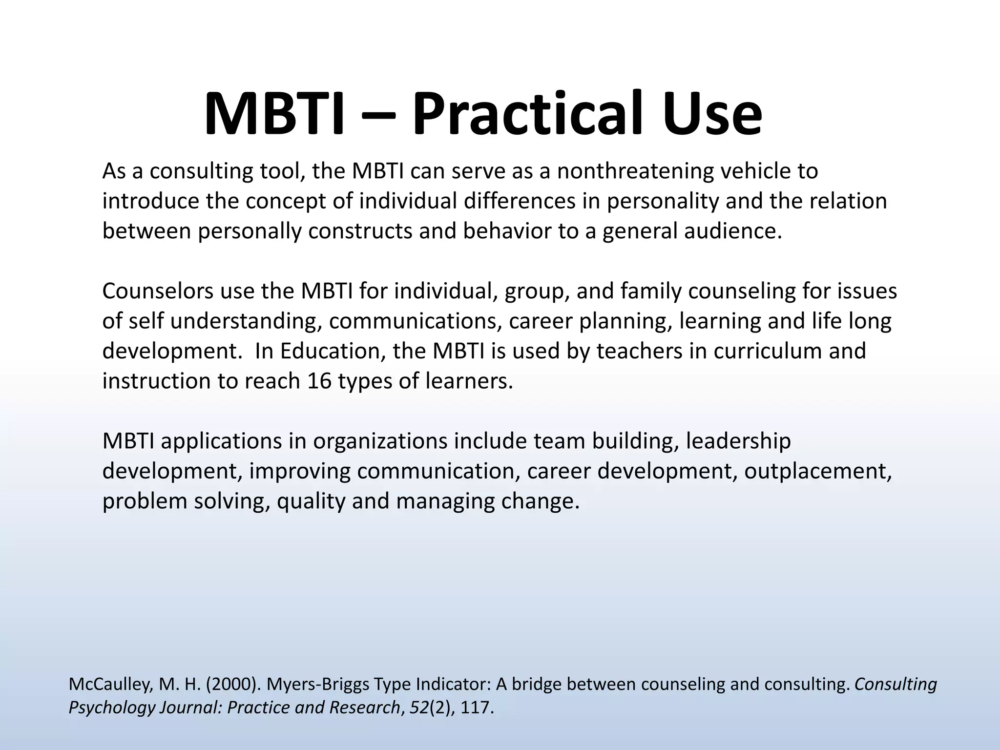As a consulting tool, the MBTI can serve as a nonthreatening vehicle to
introduce the concept of individual differences in personality and the relation
between personally constructs and behavior to a general audience.
Counselors use the MBTI for individual, group, and family counseling for issues
of self understanding, communications, career planning, learning and life long
development. In Education, the MBTI is used by teachers in curriculum and
instruction to reach 16 types of learners.
MBTI applications in organizations include team building, leadership
development, improving communication, career development, outplacement,
problem solving, quality and managing change.
MBTI – Practical Use
McCaulley, M. H. (2000). Myers-Briggs Type Indicator: A bridge between counseling and consulting. Consulting
Psychology Journal: Practice and Research, 52(2), 117.
 