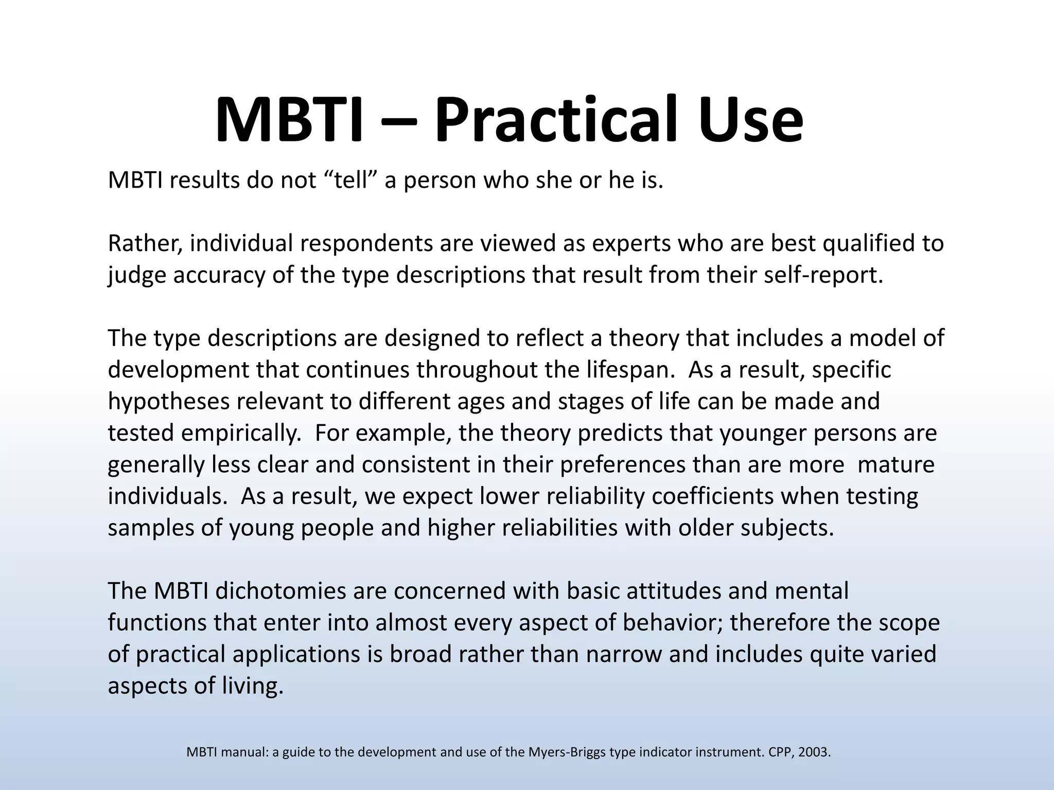 MBTI results do not “tell” a person who she or he is.
Rather, individual respondents are viewed as experts who are best qualified to
judge accuracy of the type descriptions that result from their self-report.
The type descriptions are designed to reflect a theory that includes a model of
development that continues throughout the lifespan. As a result, specific
hypotheses relevant to different ages and stages of life can be made and
tested empirically. For example, the theory predicts that younger persons are
generally less clear and consistent in their preferences than are more mature
individuals. As a result, we expect lower reliability coefficients when testing
samples of young people and higher reliabilities with older subjects.
The MBTI dichotomies are concerned with basic attitudes and mental
functions that enter into almost every aspect of behavior; therefore the scope
of practical applications is broad rather than narrow and includes quite varied
aspects of living.
MBTI – Practical Use
MBTI manual: a guide to the development and use of the Myers-Briggs type indicator instrument. CPP, 2003.
 