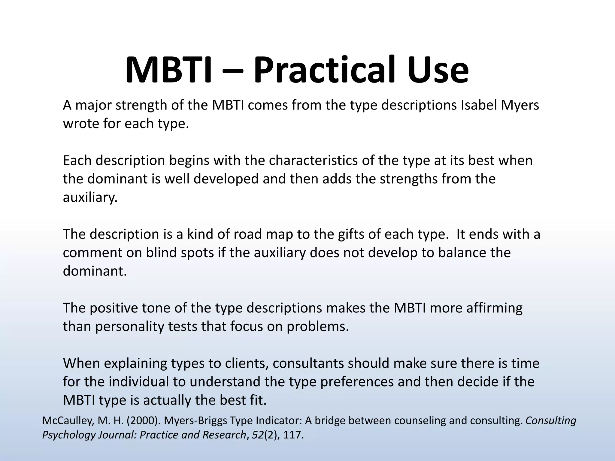 A major strength of the MBTI comes from the type descriptions Isabel Myers
wrote for each type.
Each description begins with the characteristics of the type at its best when
the dominant is well developed and then adds the strengths from the
auxiliary.
The description is a kind of road map to the gifts of each type. It ends with a
comment on blind spots if the auxiliary does not develop to balance the
dominant.
The positive tone of the type descriptions makes the MBTI more affirming
than personality tests that focus on problems.
When explaining types to clients, consultants should make sure there is time
for the individual to understand the type preferences and then decide if the
MBTI type is actually the best fit.
MBTI – Practical Use
McCaulley, M. H. (2000). Myers-Briggs Type Indicator: A bridge between counseling and consulting. Consulting
Psychology Journal: Practice and Research, 52(2), 117.
 