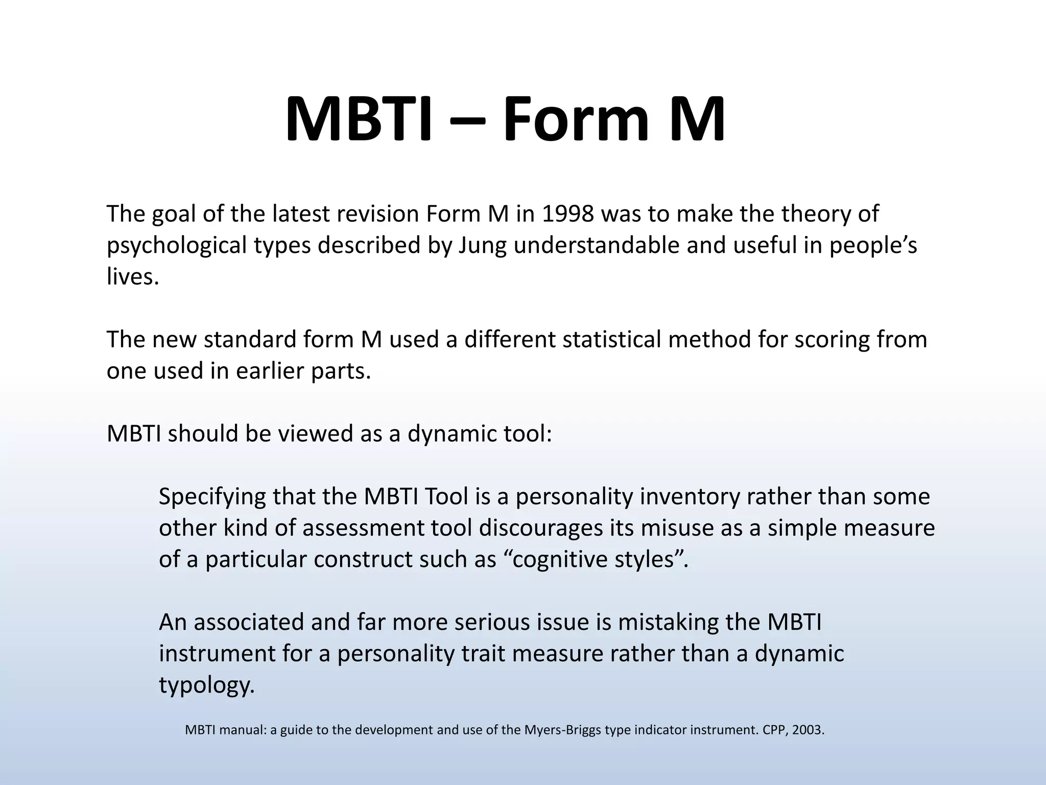 The goal of the latest revision Form M in 1998 was to make the theory of
psychological types described by Jung understandable and useful in people’s
lives.
The new standard form M used a different statistical method for scoring from
one used in earlier parts.
MBTI should be viewed as a dynamic tool:
Specifying that the MBTI Tool is a personality inventory rather than some
other kind of assessment tool discourages its misuse as a simple measure
of a particular construct such as “cognitive styles”.
An associated and far more serious issue is mistaking the MBTI
instrument for a personality trait measure rather than a dynamic
typology.
MBTI – Form M
MBTI manual: a guide to the development and use of the Myers-Briggs type indicator instrument. CPP, 2003.
 