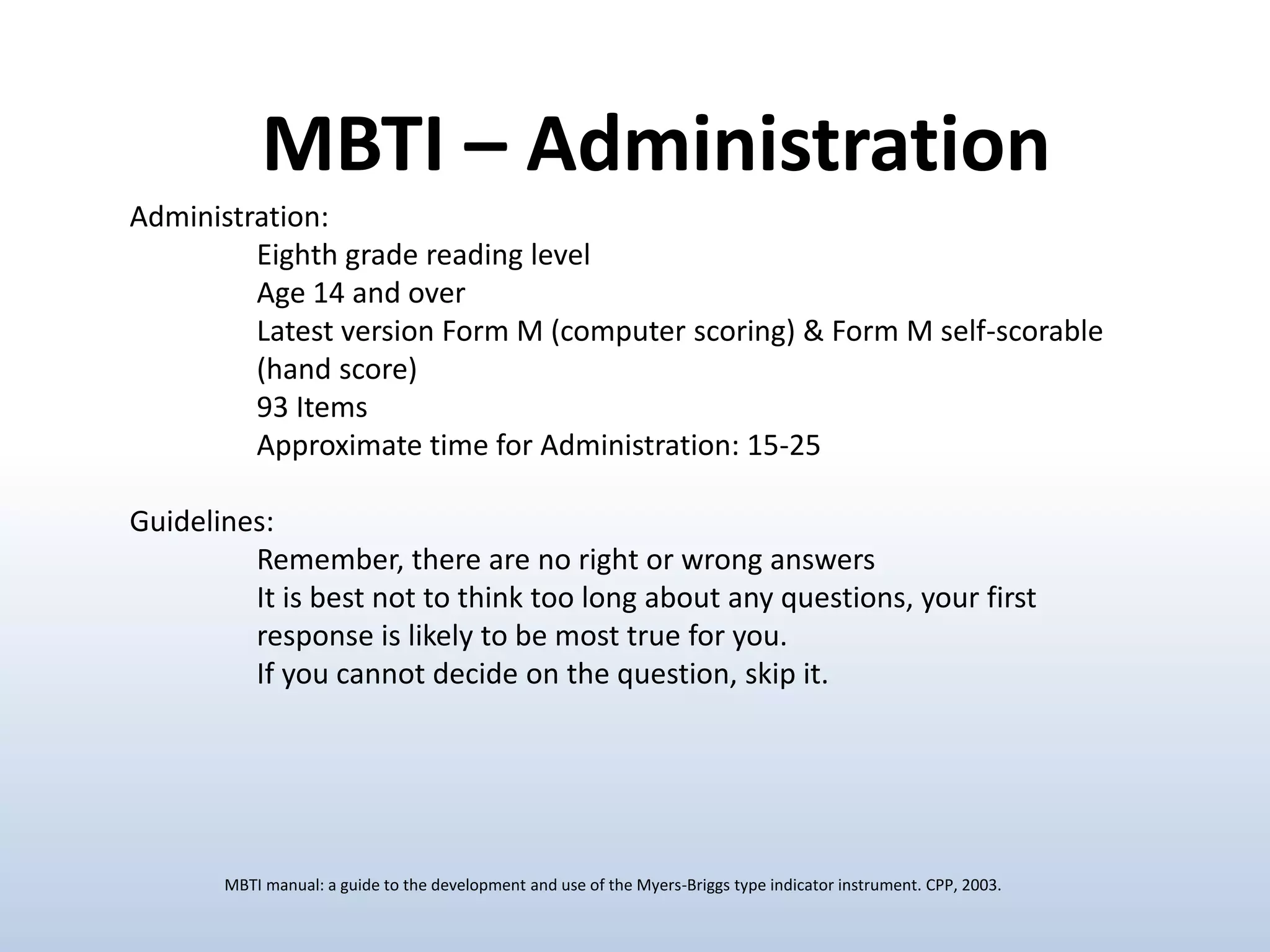 Administration:
Eighth grade reading level
Age 14 and over
Latest version Form M (computer scoring) & Form M self-scorable
(hand score)
93 Items
Approximate time for Administration: 15-25
Guidelines:
Remember, there are no right or wrong answers
It is best not to think too long about any questions, your first
response is likely to be most true for you.
If you cannot decide on the question, skip it.
MBTI – Administration
MBTI manual: a guide to the development and use of the Myers-Briggs type indicator instrument. CPP, 2003.
 