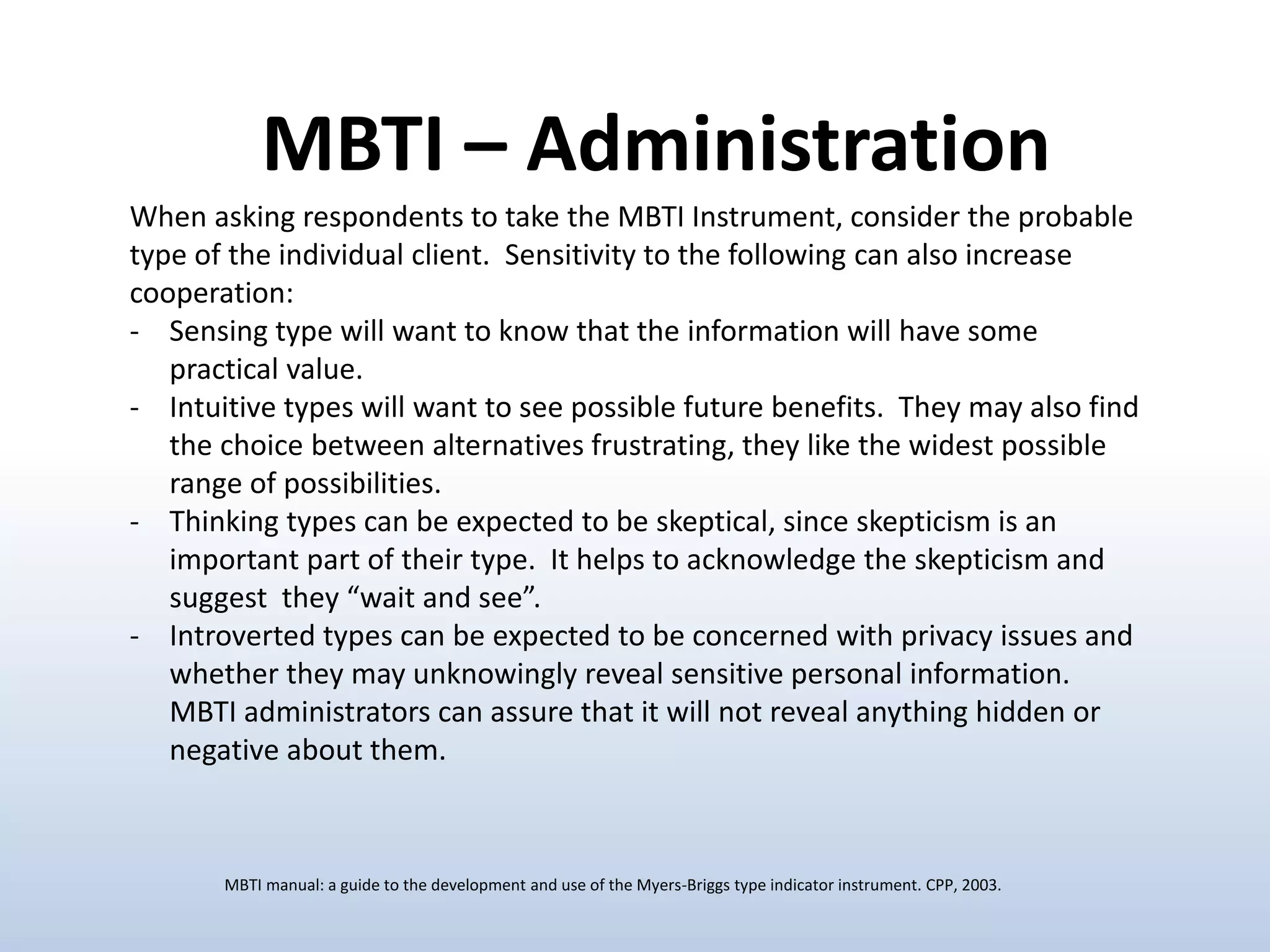 When asking respondents to take the MBTI Instrument, consider the probable
type of the individual client. Sensitivity to the following can also increase
cooperation:
- Sensing type will want to know that the information will have some
practical value.
- Intuitive types will want to see possible future benefits. They may also find
the choice between alternatives frustrating, they like the widest possible
range of possibilities.
- Thinking types can be expected to be skeptical, since skepticism is an
important part of their type. It helps to acknowledge the skepticism and
suggest they “wait and see”.
- Introverted types can be expected to be concerned with privacy issues and
whether they may unknowingly reveal sensitive personal information.
MBTI administrators can assure that it will not reveal anything hidden or
negative about them.
MBTI – Administration
MBTI manual: a guide to the development and use of the Myers-Briggs type indicator instrument. CPP, 2003.
 
