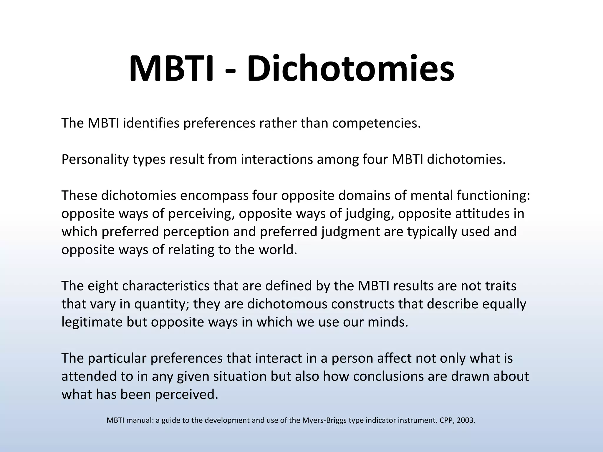 The MBTI identifies preferences rather than competencies.
Personality types result from interactions among four MBTI dichotomies.
These dichotomies encompass four opposite domains of mental functioning:
opposite ways of perceiving, opposite ways of judging, opposite attitudes in
which preferred perception and preferred judgment are typically used and
opposite ways of relating to the world.
The eight characteristics that are defined by the MBTI results are not traits
that vary in quantity; they are dichotomous constructs that describe equally
legitimate but opposite ways in which we use our minds.
The particular preferences that interact in a person affect not only what is
attended to in any given situation but also how conclusions are drawn about
what has been perceived.
MBTI - Dichotomies
MBTI manual: a guide to the development and use of the Myers-Briggs type indicator instrument. CPP, 2003.
 