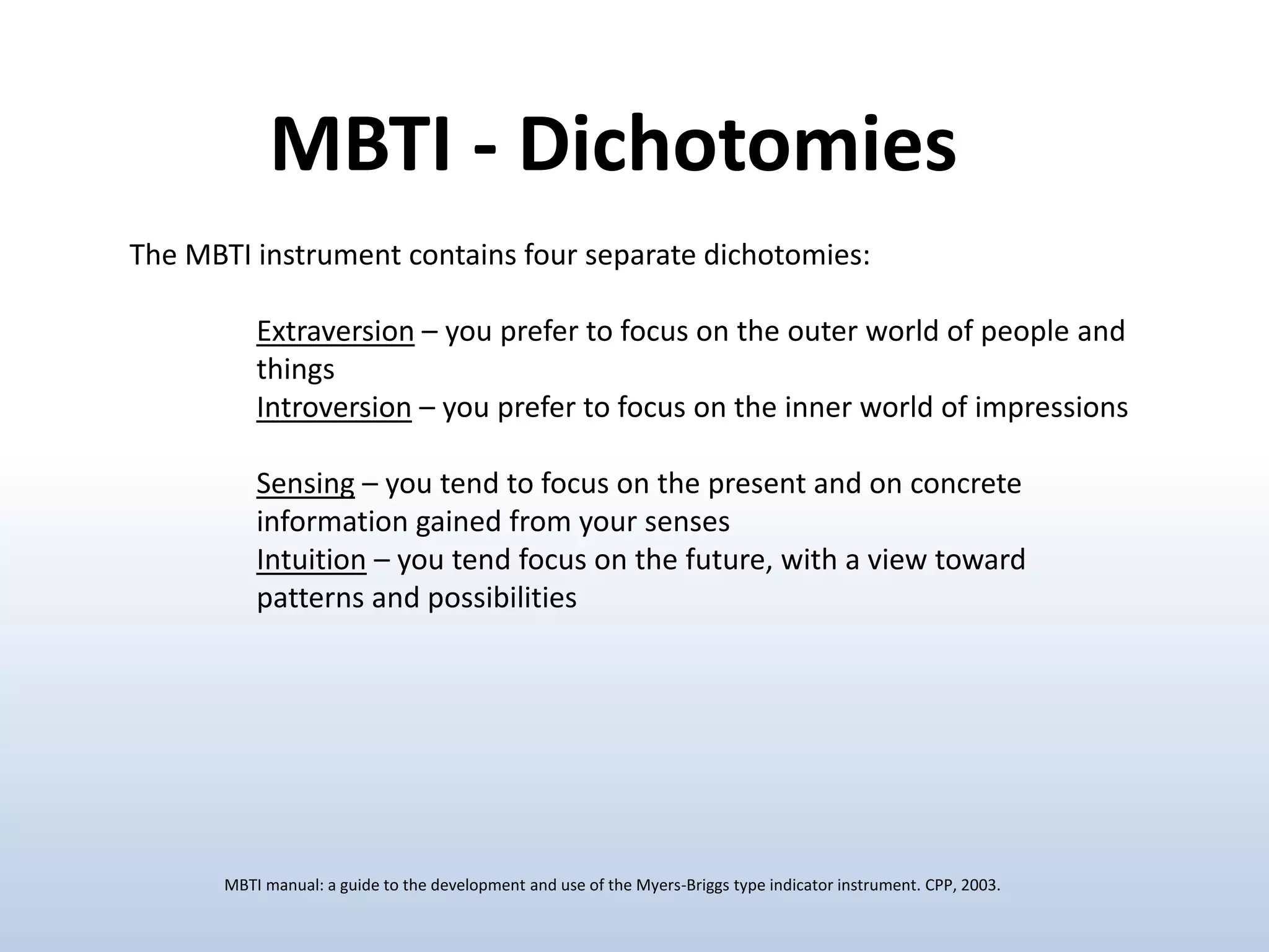 The MBTI instrument contains four separate dichotomies:
Extraversion – you prefer to focus on the outer world of people and
things
Introversion – you prefer to focus on the inner world of impressions
Sensing – you tend to focus on the present and on concrete
information gained from your senses
Intuition – you tend focus on the future, with a view toward
patterns and possibilities
MBTI - Dichotomies
MBTI manual: a guide to the development and use of the Myers-Briggs type indicator instrument. CPP, 2003.
 