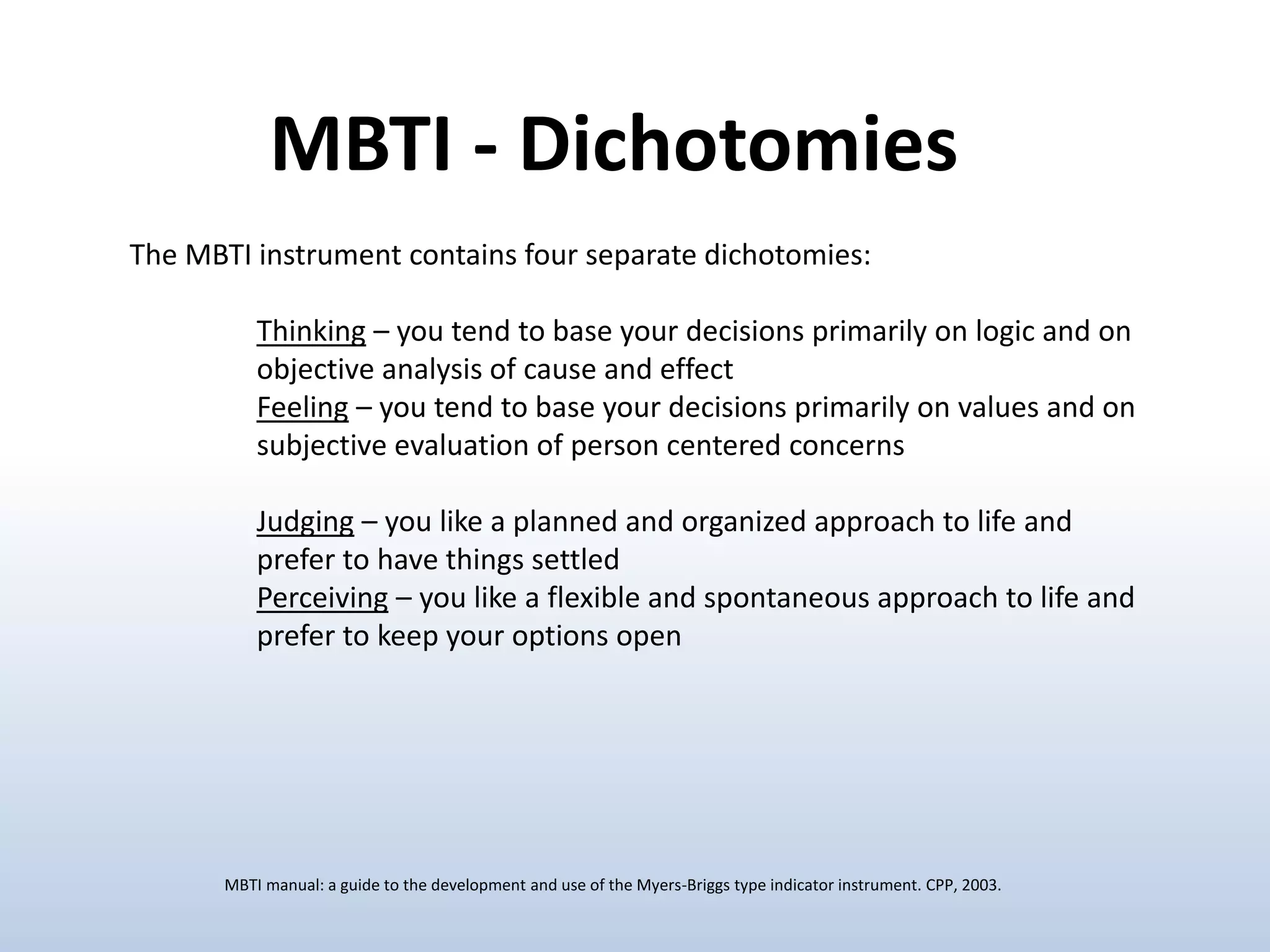 The MBTI instrument contains four separate dichotomies:
Thinking – you tend to base your decisions primarily on logic and on
objective analysis of cause and effect
Feeling – you tend to base your decisions primarily on values and on
subjective evaluation of person centered concerns
Judging – you like a planned and organized approach to life and
prefer to have things settled
Perceiving – you like a flexible and spontaneous approach to life and
prefer to keep your options open
MBTI - Dichotomies
MBTI manual: a guide to the development and use of the Myers-Briggs type indicator instrument. CPP, 2003.
 