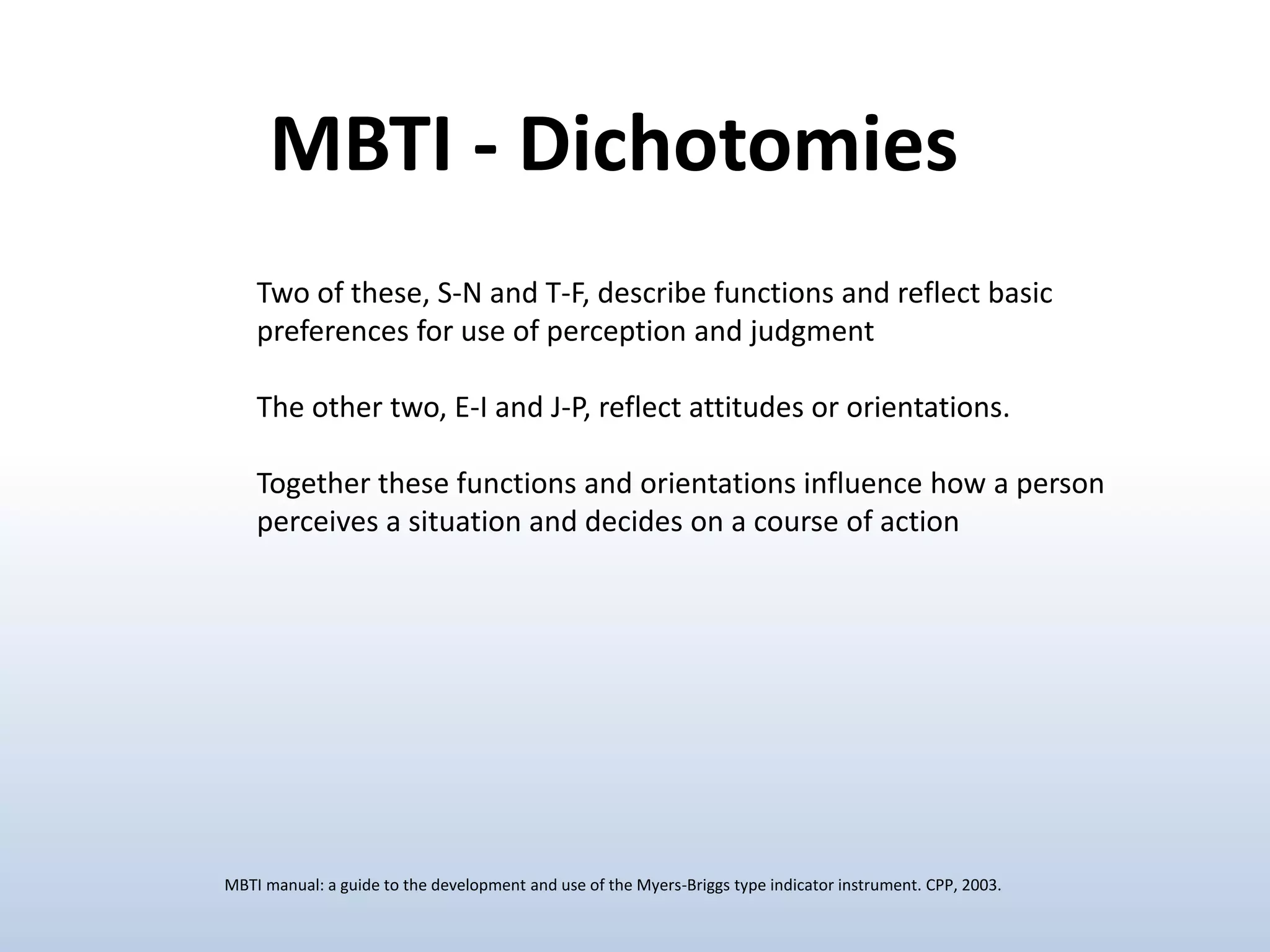 Two of these, S-N and T-F, describe functions and reflect basic
preferences for use of perception and judgment
The other two, E-I and J-P, reflect attitudes or orientations.
Together these functions and orientations influence how a person
perceives a situation and decides on a course of action
MBTI - Dichotomies
MBTI manual: a guide to the development and use of the Myers-Briggs type indicator instrument. CPP, 2003.
 