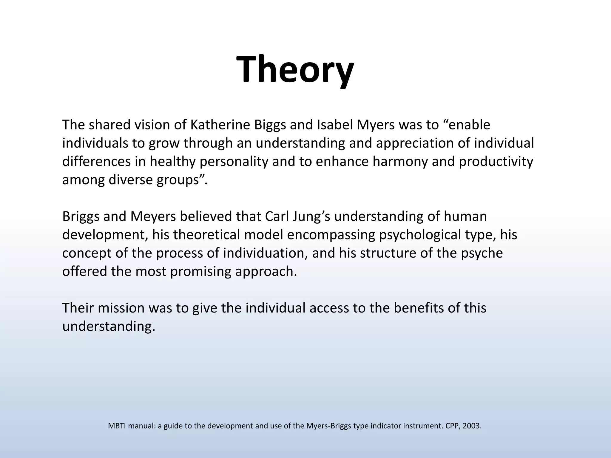 The shared vision of Katherine Biggs and Isabel Myers was to “enable
individuals to grow through an understanding and appreciation of individual
differences in healthy personality and to enhance harmony and productivity
among diverse groups”.
Briggs and Meyers believed that Carl Jung’s understanding of human
development, his theoretical model encompassing psychological type, his
concept of the process of individuation, and his structure of the psyche
offered the most promising approach.
Their mission was to give the individual access to the benefits of this
understanding.
MBTI manual: a guide to the development and use of the Myers-Briggs type indicator instrument. CPP, 2003.
Theory
 