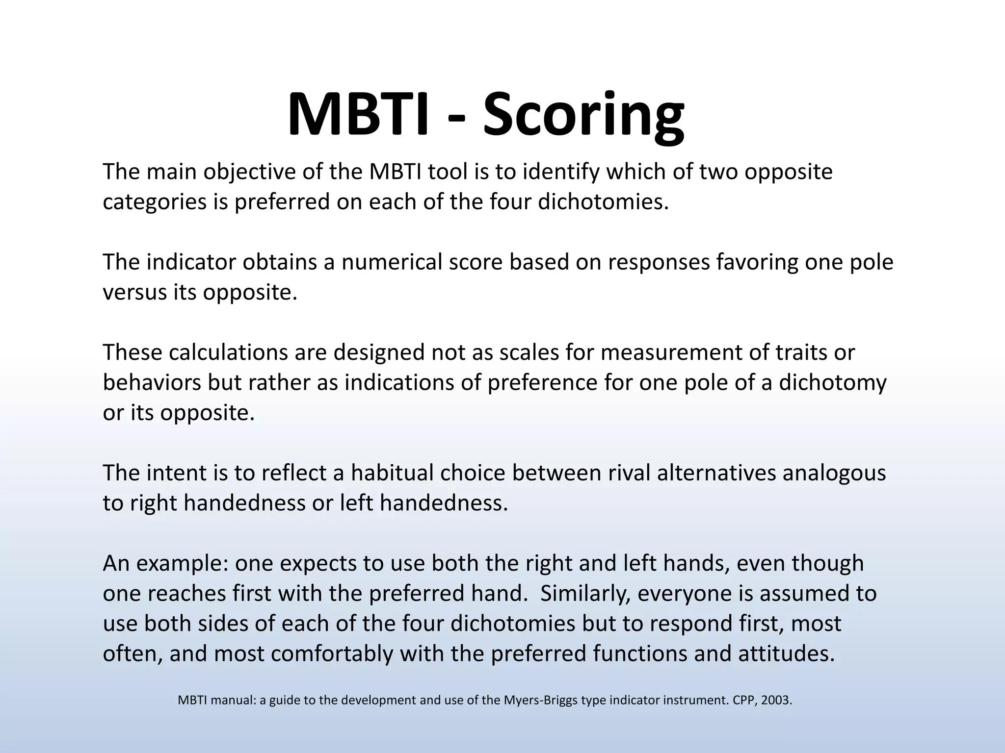 The main objective of the MBTI tool is to identify which of two opposite
categories is preferred on each of the four dichotomies.
The indicator obtains a numerical score based on responses favoring one pole
versus its opposite.
These calculations are designed not as scales for measurement of traits or
behaviors but rather as indications of preference for one pole of a dichotomy
or its opposite.
The intent is to reflect a habitual choice between rival alternatives analogous
to right handedness or left handedness.
An example: one expects to use both the right and left hands, even though
one reaches first with the preferred hand. Similarly, everyone is assumed to
use both sides of each of the four dichotomies but to respond first, most
often, and most comfortably with the preferred functions and attitudes.
MBTI - Scoring
MBTI manual: a guide to the development and use of the Myers-Briggs type indicator instrument. CPP, 2003.
 