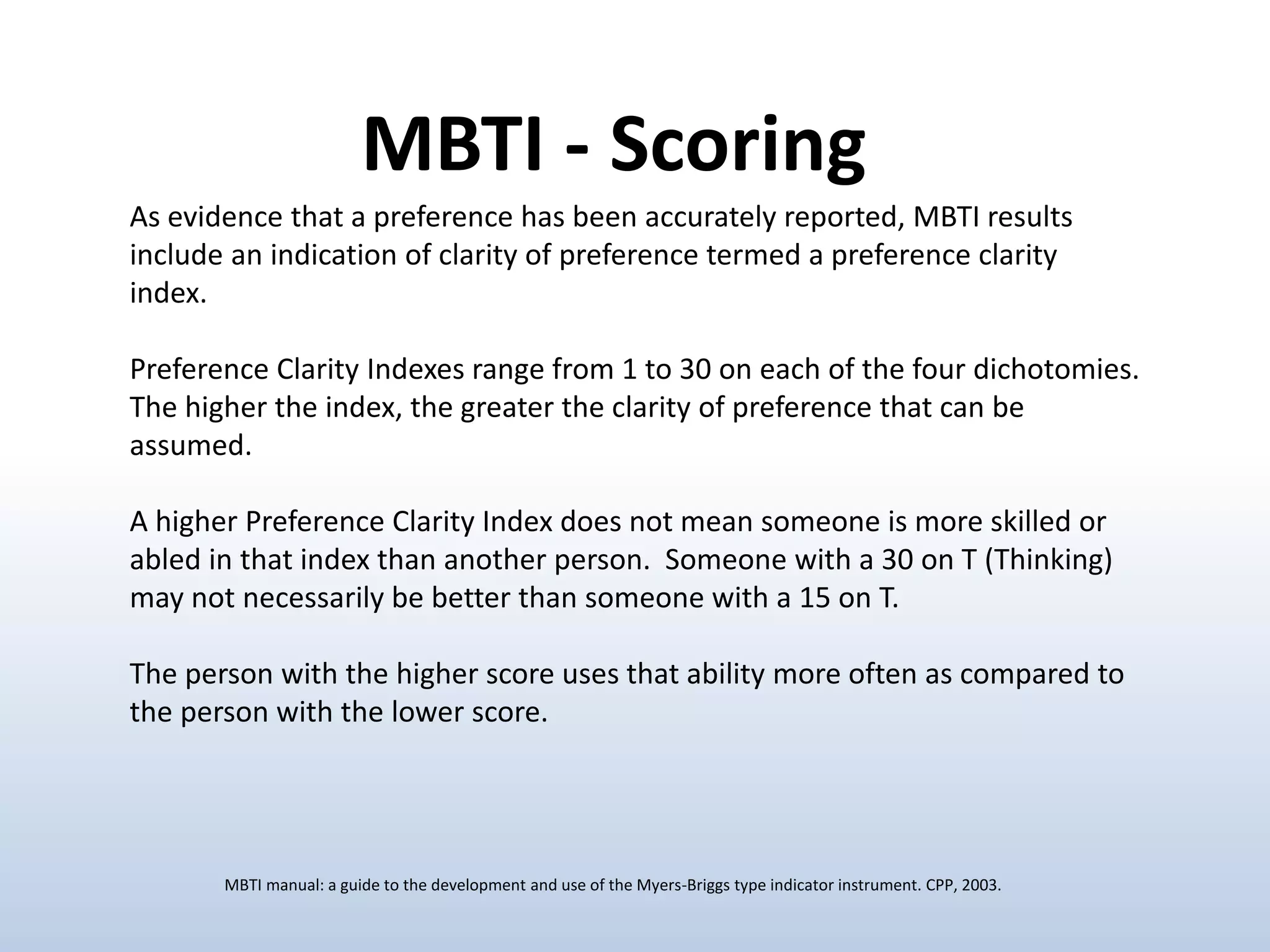 As evidence that a preference has been accurately reported, MBTI results
include an indication of clarity of preference termed a preference clarity
index.
Preference Clarity Indexes range from 1 to 30 on each of the four dichotomies.
The higher the index, the greater the clarity of preference that can be
assumed.
A higher Preference Clarity Index does not mean someone is more skilled or
abled in that index than another person. Someone with a 30 on T (Thinking)
may not necessarily be better than someone with a 15 on T.
The person with the higher score uses that ability more often as compared to
the person with the lower score.
MBTI - Scoring
MBTI manual: a guide to the development and use of the Myers-Briggs type indicator instrument. CPP, 2003.
 