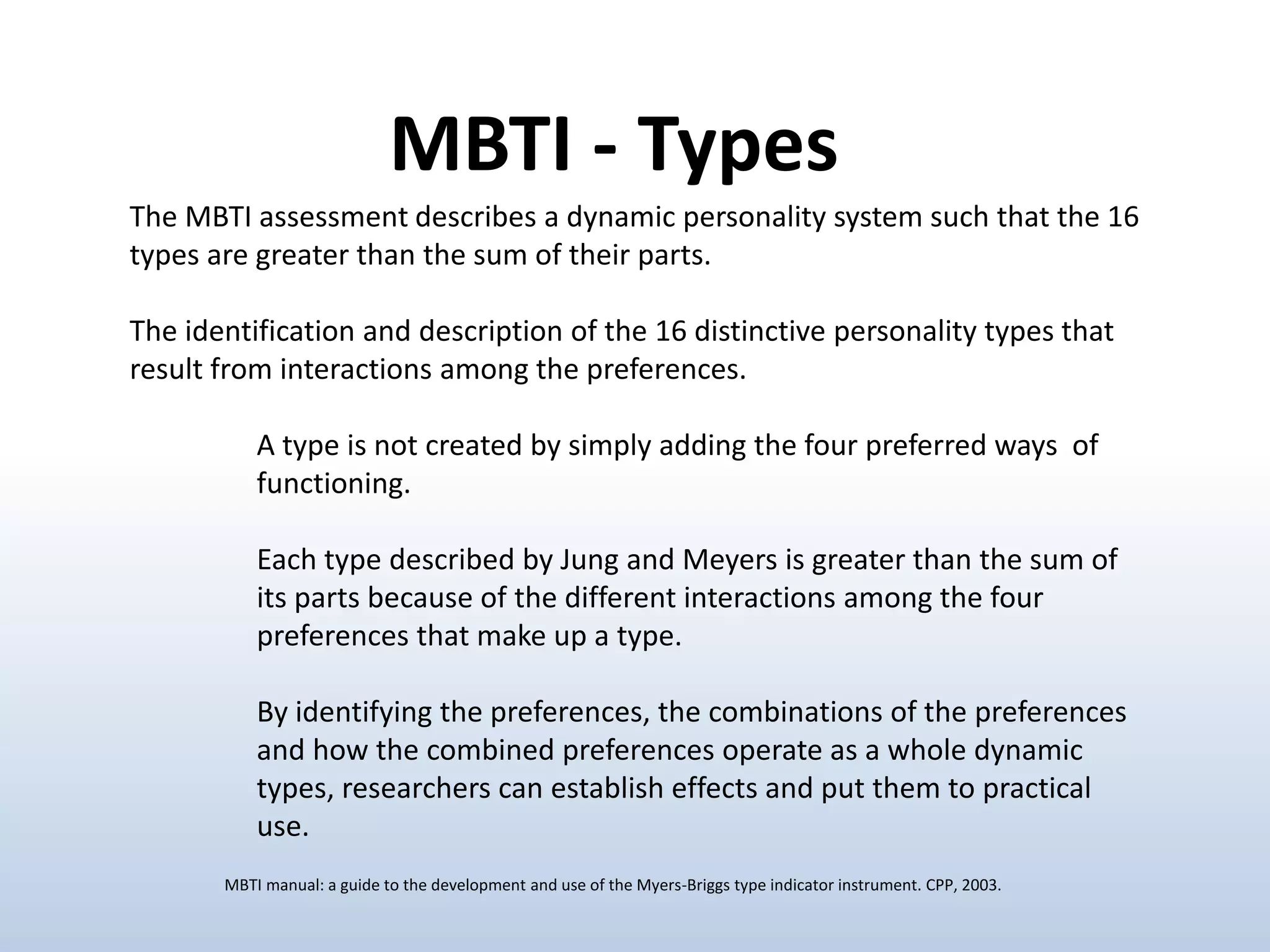 The MBTI assessment describes a dynamic personality system such that the 16
types are greater than the sum of their parts.
The identification and description of the 16 distinctive personality types that
result from interactions among the preferences.
A type is not created by simply adding the four preferred ways of
functioning.
Each type described by Jung and Meyers is greater than the sum of
its parts because of the different interactions among the four
preferences that make up a type.
By identifying the preferences, the combinations of the preferences
and how the combined preferences operate as a whole dynamic
types, researchers can establish effects and put them to practical
use.
MBTI - Types
MBTI manual: a guide to the development and use of the Myers-Briggs type indicator instrument. CPP, 2003.
 