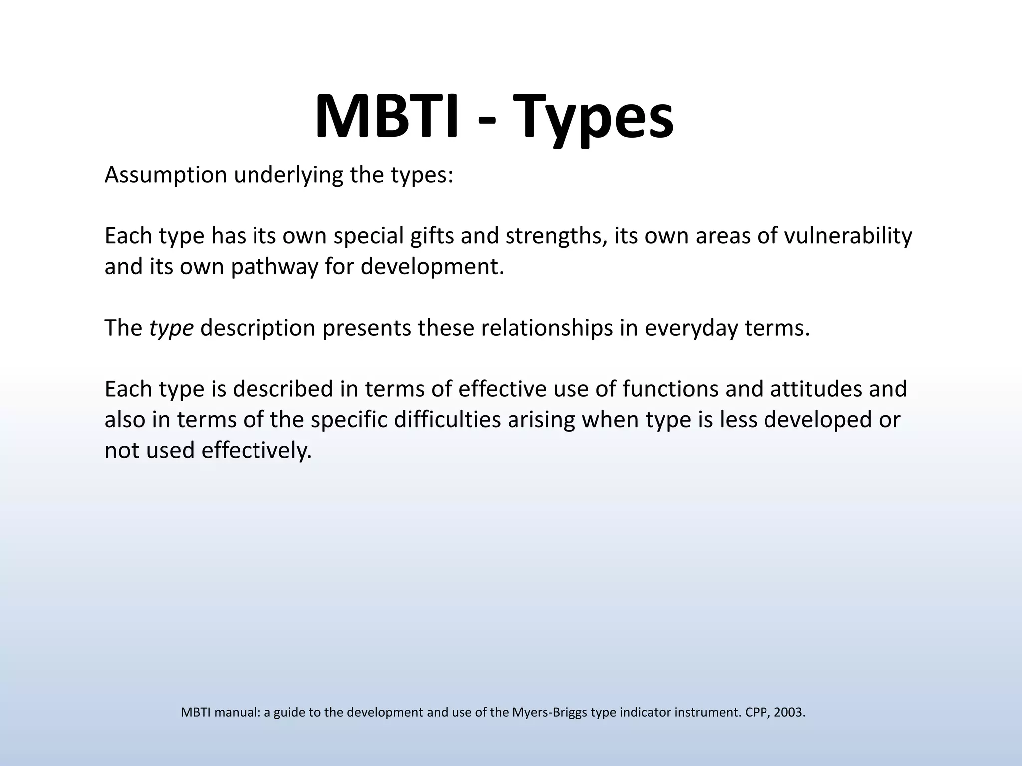 Assumption underlying the types:
Each type has its own special gifts and strengths, its own areas of vulnerability
and its own pathway for development.
The type description presents these relationships in everyday terms.
Each type is described in terms of effective use of functions and attitudes and
also in terms of the specific difficulties arising when type is less developed or
not used effectively.
MBTI - Types
MBTI manual: a guide to the development and use of the Myers-Briggs type indicator instrument. CPP, 2003.
 