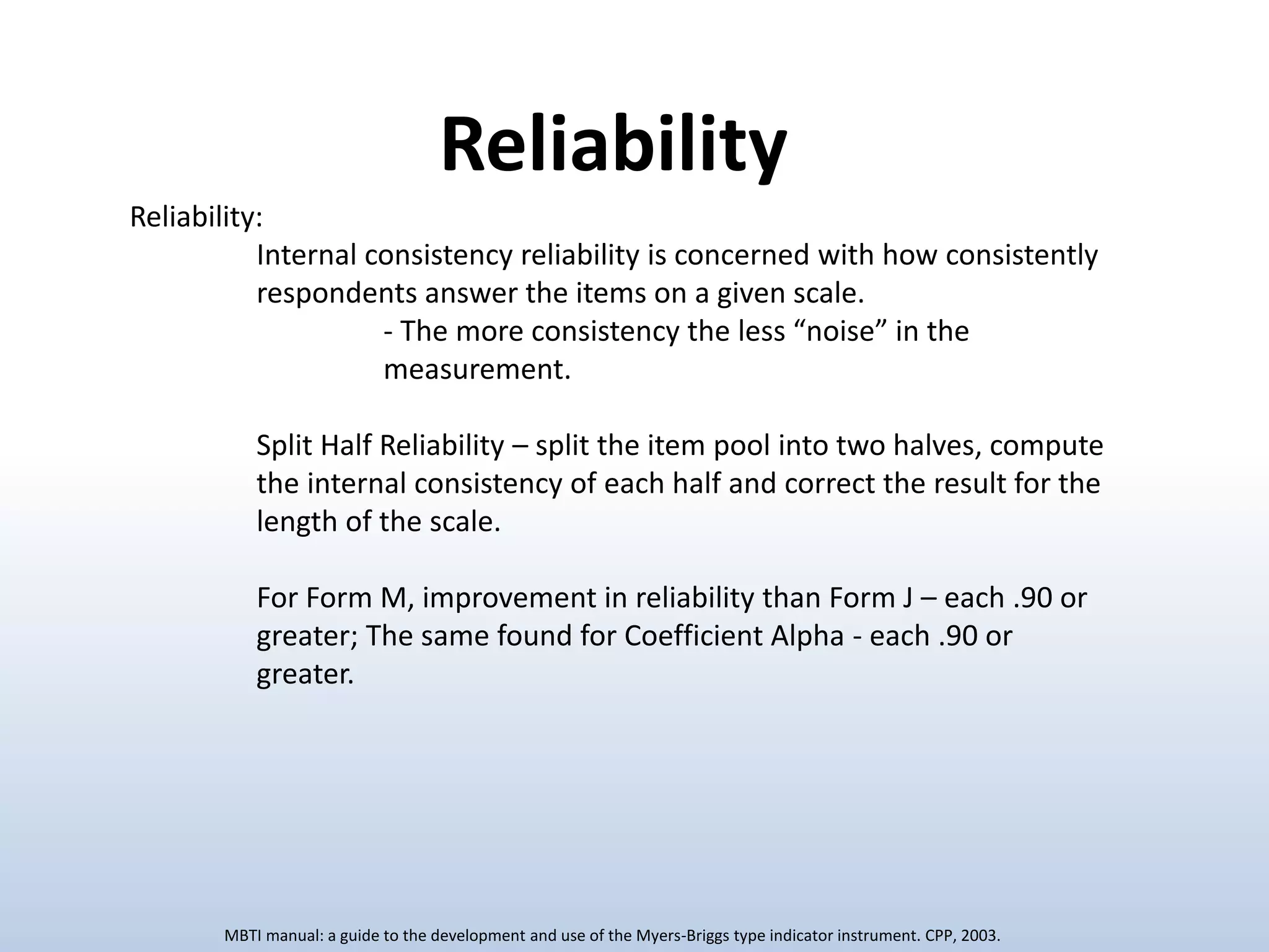 Reliability:
Internal consistency reliability is concerned with how consistently
respondents answer the items on a given scale.
- The more consistency the less “noise” in the
measurement.
Split Half Reliability – split the item pool into two halves, compute
the internal consistency of each half and correct the result for the
length of the scale.
For Form M, improvement in reliability than Form J – each .90 or
greater; The same found for Coefficient Alpha - each .90 or
greater.
Reliability
MBTI manual: a guide to the development and use of the Myers-Briggs type indicator instrument. CPP, 2003.
 