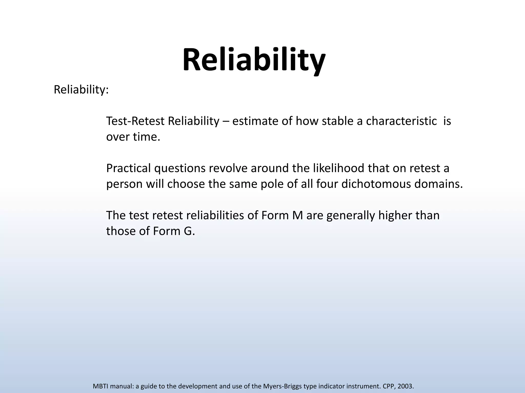 Reliability:
Test-Retest Reliability – estimate of how stable a characteristic is
over time.
Practical questions revolve around the likelihood that on retest a
person will choose the same pole of all four dichotomous domains.
The test retest reliabilities of Form M are generally higher than
those of Form G.
Reliability
MBTI manual: a guide to the development and use of the Myers-Briggs type indicator instrument. CPP, 2003.
 