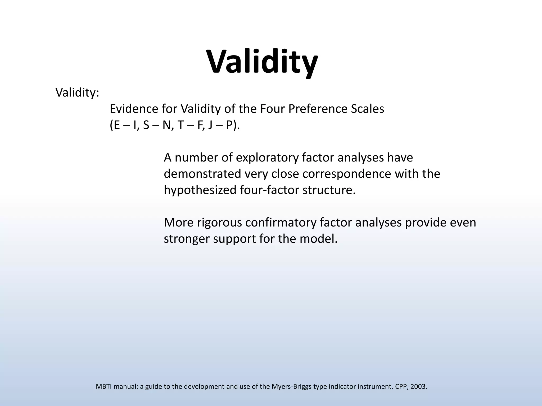 Validity:
Evidence for Validity of the Four Preference Scales
(E – I, S – N, T – F, J – P).
A number of exploratory factor analyses have
demonstrated very close correspondence with the
hypothesized four-factor structure.
More rigorous confirmatory factor analyses provide even
stronger support for the model.
Validity
MBTI manual: a guide to the development and use of the Myers-Briggs type indicator instrument. CPP, 2003.
 