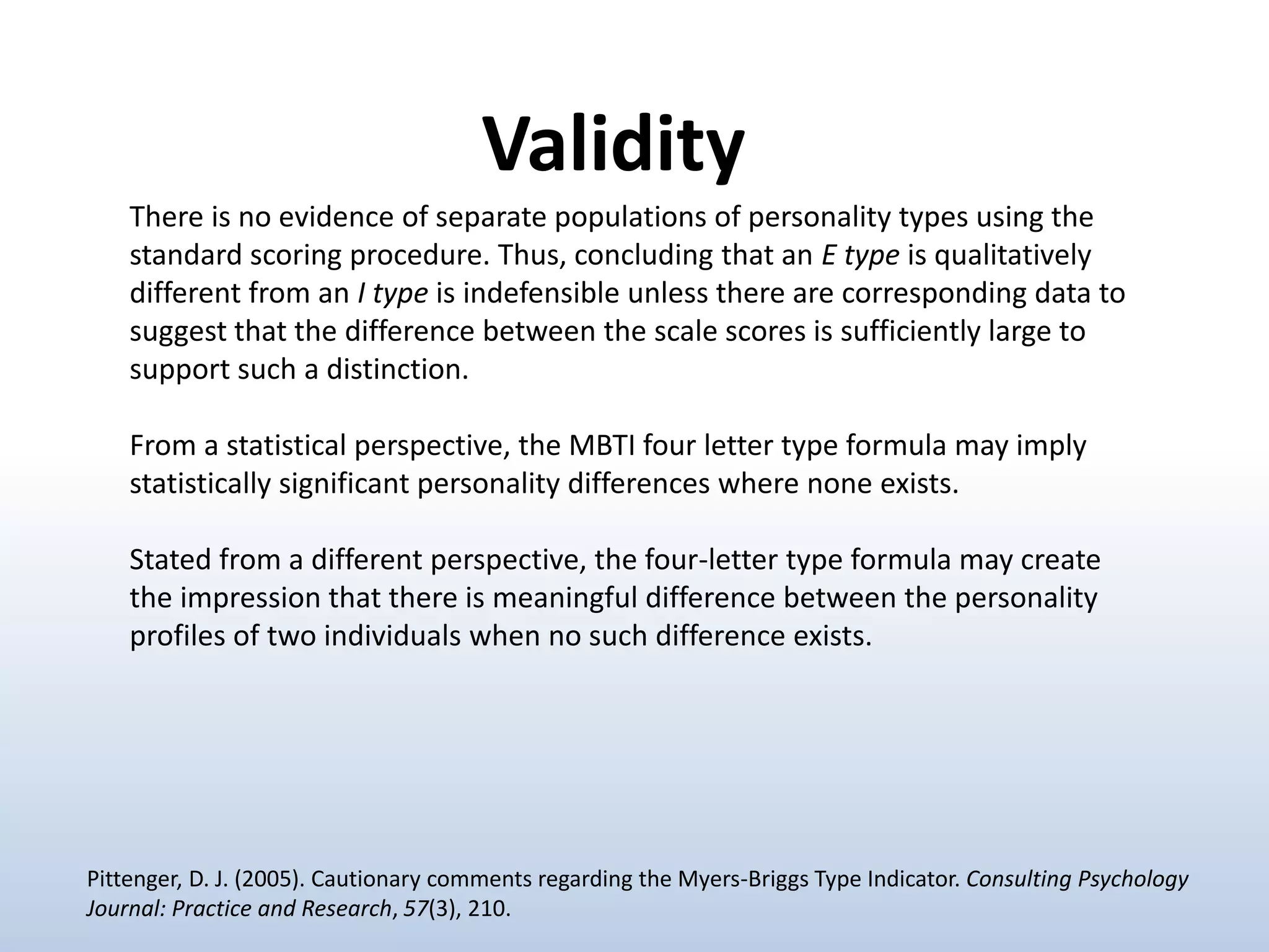 There is no evidence of separate populations of personality types using the
standard scoring procedure. Thus, concluding that an E type is qualitatively
different from an I type is indefensible unless there are corresponding data to
suggest that the difference between the scale scores is sufficiently large to
support such a distinction.
From a statistical perspective, the MBTI four letter type formula may imply
statistically significant personality differences where none exists.
Stated from a different perspective, the four-letter type formula may create
the impression that there is meaningful difference between the personality
profiles of two individuals when no such difference exists.
Validity
Pittenger, D. J. (2005). Cautionary comments regarding the Myers-Briggs Type Indicator. Consulting Psychology
Journal: Practice and Research, 57(3), 210.
 