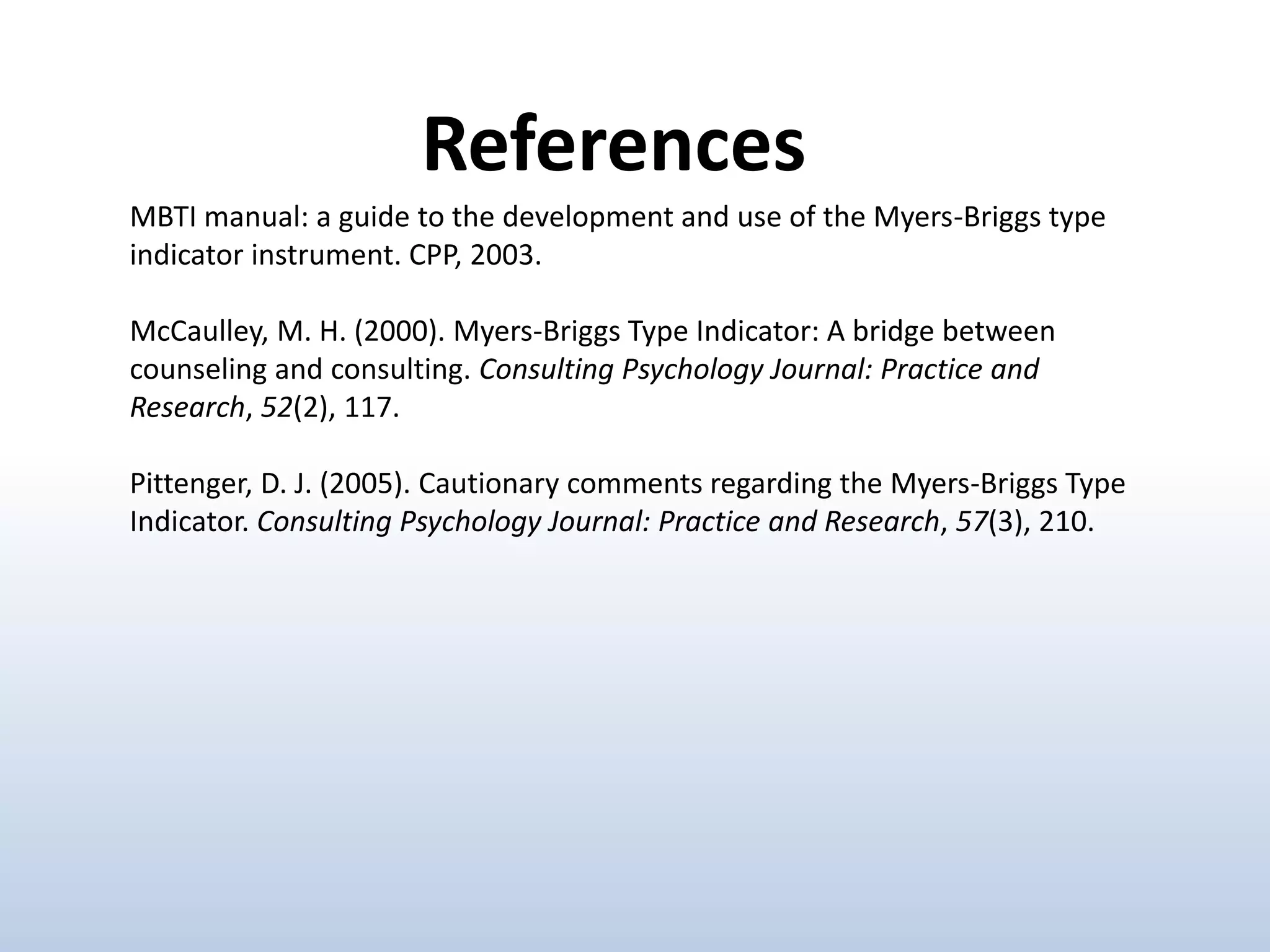 MBTI manual: a guide to the development and use of the Myers-Briggs type
indicator instrument. CPP, 2003.
McCaulley, M. H. (2000). Myers-Briggs Type Indicator: A bridge between
counseling and consulting. Consulting Psychology Journal: Practice and
Research, 52(2), 117.
Pittenger, D. J. (2005). Cautionary comments regarding the Myers-Briggs Type
Indicator. Consulting Psychology Journal: Practice and Research, 57(3), 210.
References
 