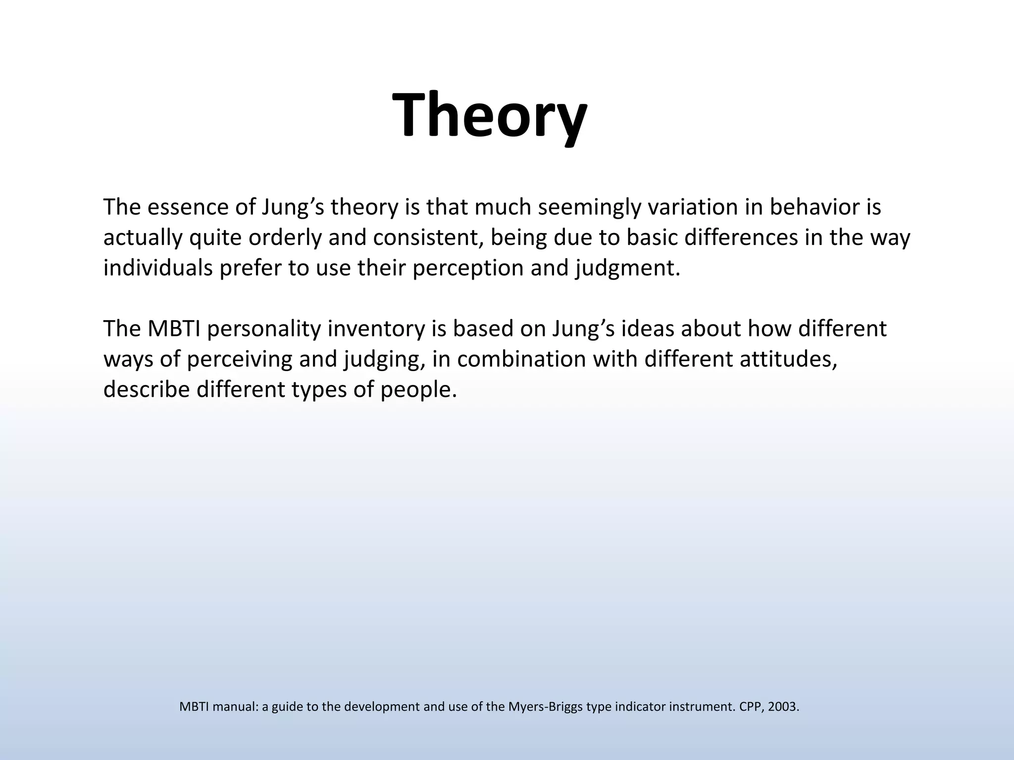 The essence of Jung’s theory is that much seemingly variation in behavior is
actually quite orderly and consistent, being due to basic differences in the way
individuals prefer to use their perception and judgment.
The MBTI personality inventory is based on Jung’s ideas about how different
ways of perceiving and judging, in combination with different attitudes,
describe different types of people.
Theory
MBTI manual: a guide to the development and use of the Myers-Briggs type indicator instrument. CPP, 2003.
 