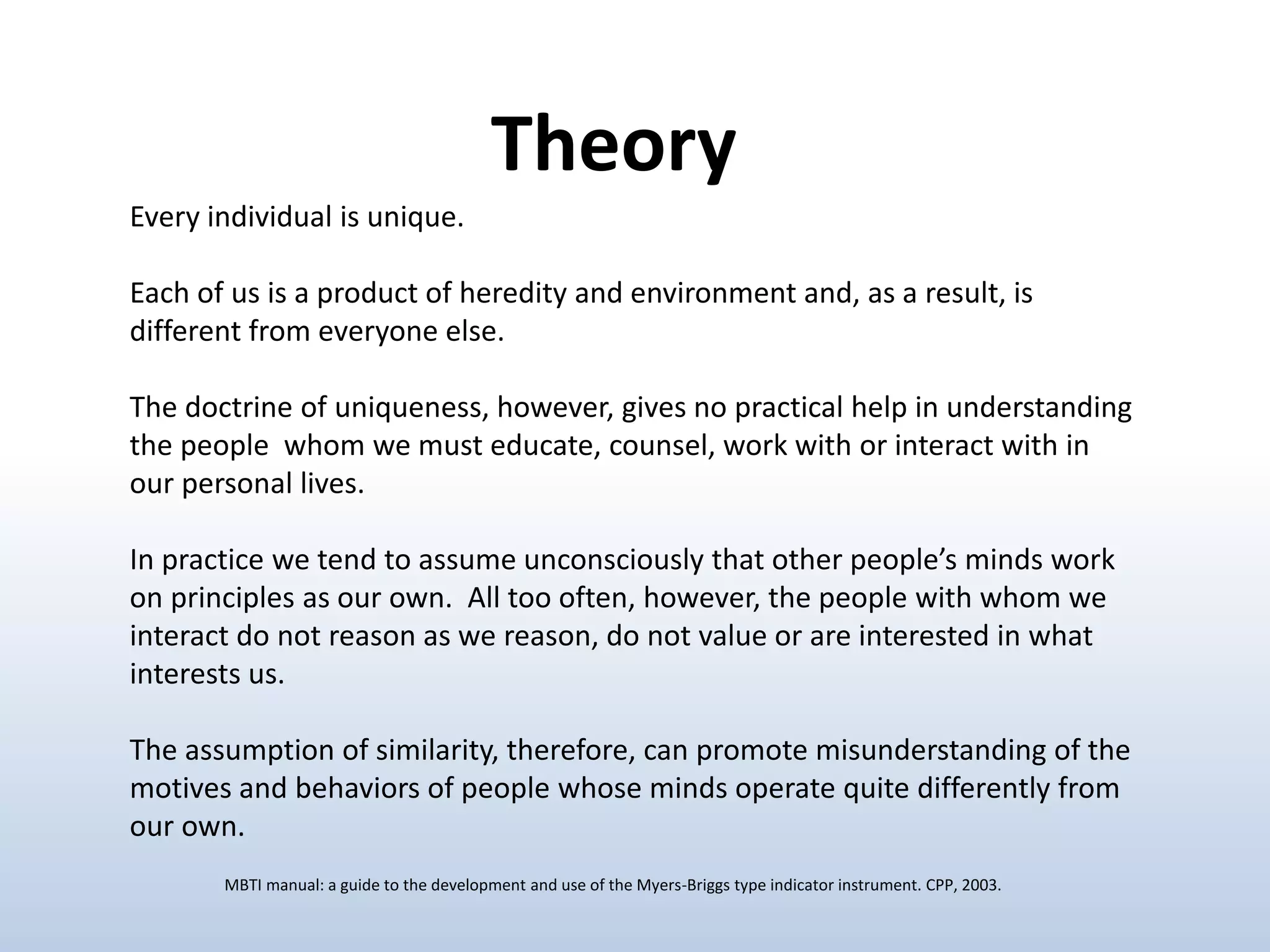 Every individual is unique.
Each of us is a product of heredity and environment and, as a result, is
different from everyone else.
The doctrine of uniqueness, however, gives no practical help in understanding
the people whom we must educate, counsel, work with or interact with in
our personal lives.
In practice we tend to assume unconsciously that other people’s minds work
on principles as our own. All too often, however, the people with whom we
interact do not reason as we reason, do not value or are interested in what
interests us.
The assumption of similarity, therefore, can promote misunderstanding of the
motives and behaviors of people whose minds operate quite differently from
our own.
Theory
MBTI manual: a guide to the development and use of the Myers-Briggs type indicator instrument. CPP, 2003.
 