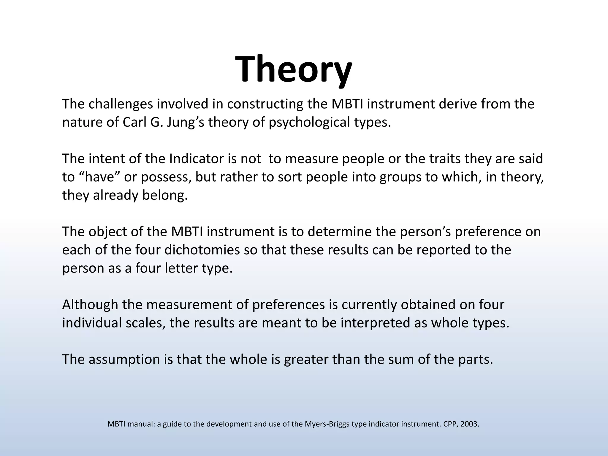 The challenges involved in constructing the MBTI instrument derive from the
nature of Carl G. Jung’s theory of psychological types.
The intent of the Indicator is not to measure people or the traits they are said
to “have” or possess, but rather to sort people into groups to which, in theory,
they already belong.
The object of the MBTI instrument is to determine the person’s preference on
each of the four dichotomies so that these results can be reported to the
person as a four letter type.
Although the measurement of preferences is currently obtained on four
individual scales, the results are meant to be interpreted as whole types.
The assumption is that the whole is greater than the sum of the parts.
Theory
MBTI manual: a guide to the development and use of the Myers-Briggs type indicator instrument. CPP, 2003.
 