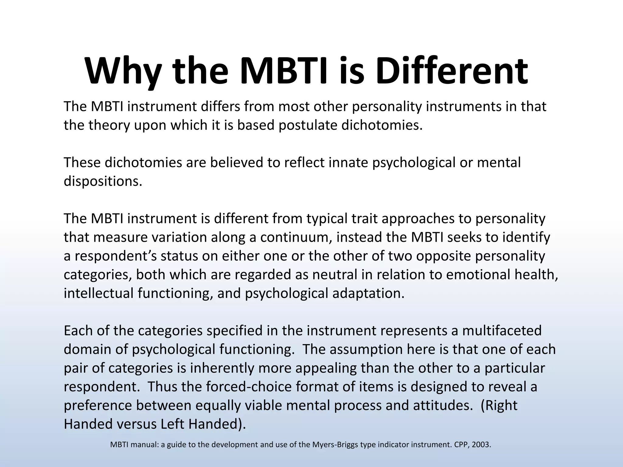 The MBTI instrument differs from most other personality instruments in that
the theory upon which it is based postulate dichotomies.
These dichotomies are believed to reflect innate psychological or mental
dispositions.
The MBTI instrument is different from typical trait approaches to personality
that measure variation along a continuum, instead the MBTI seeks to identify
a respondent’s status on either one or the other of two opposite personality
categories, both which are regarded as neutral in relation to emotional health,
intellectual functioning, and psychological adaptation.
Each of the categories specified in the instrument represents a multifaceted
domain of psychological functioning. The assumption here is that one of each
pair of categories is inherently more appealing than the other to a particular
respondent. Thus the forced-choice format of items is designed to reveal a
preference between equally viable mental process and attitudes. (Right
Handed versus Left Handed).
Why the MBTI is Different
MBTI manual: a guide to the development and use of the Myers-Briggs type indicator instrument. CPP, 2003.
 