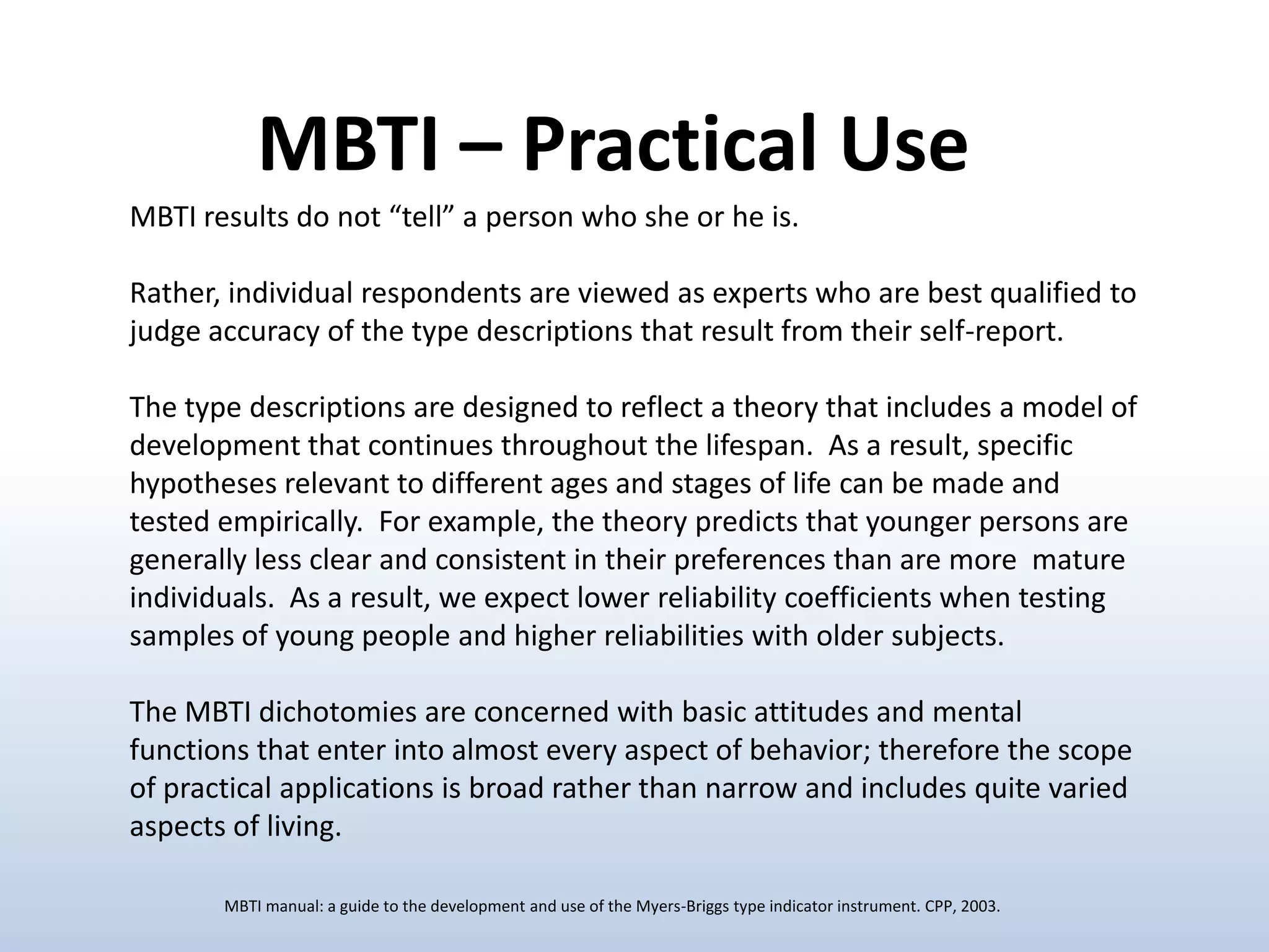 MBTI – Practical Use
MBTI results do not “tell” a person who she or he is.
Rather, individual respondents are viewed as experts who are best qualified to
judge accuracy of the type descriptions that result from their self-report.
The type descriptions are designed to reflect a theory that includes a model of
development that continues throughout the lifespan. As a result, specific
hypotheses relevant to different ages and stages of life can be made and
tested empirically. For example, the theory predicts that younger persons are
generally less clear and consistent in their preferences than are more mature
individuals. As a result, we expect lower reliability coefficients when testing
samples of young people and higher reliabilities with older subjects.
The MBTI dichotomies are concerned with basic attitudes and mental
functions that enter into almost every aspect of behavior; therefore the scope
of practical applications is broad rather than narrow and includes quite varied
aspects of living.
MBTI manual: a guide to the development and use of the Myers-Briggs type indicator instrument. CPP, 2003.

 