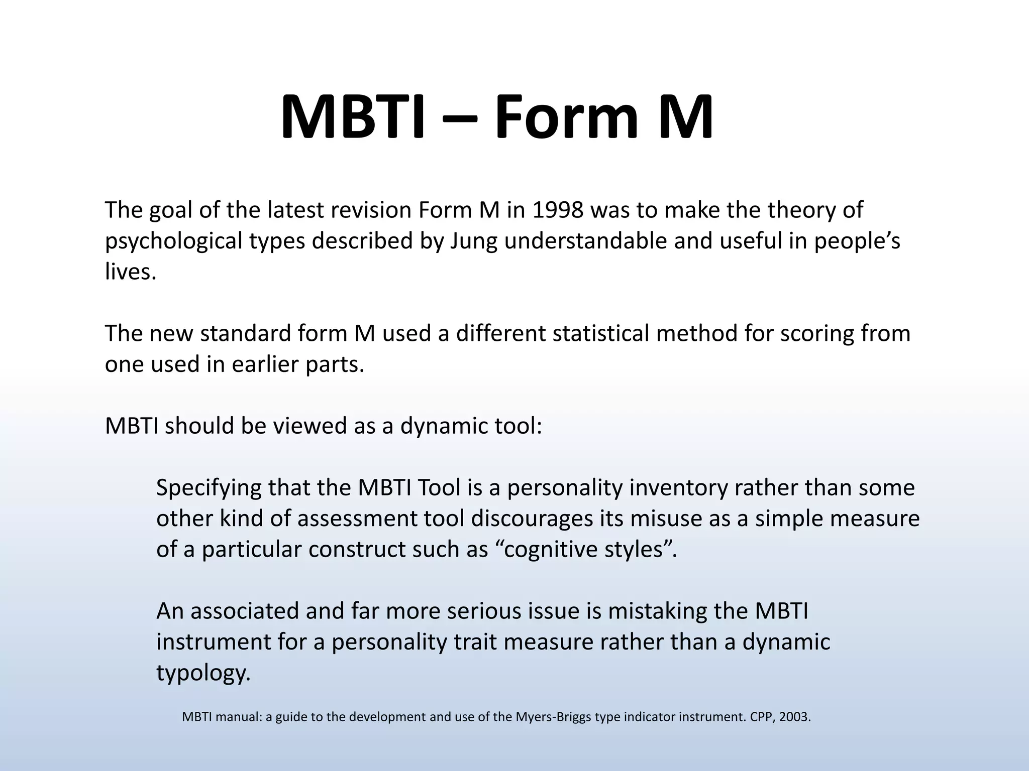 MBTI – Form M
The goal of the latest revision Form M in 1998 was to make the theory of
psychological types described by Jung understandable and useful in people’s
lives.
The new standard form M used a different statistical method for scoring from
one used in earlier parts.
MBTI should be viewed as a dynamic tool:
Specifying that the MBTI Tool is a personality inventory rather than some
other kind of assessment tool discourages its misuse as a simple measure
of a particular construct such as “cognitive styles”.

An associated and far more serious issue is mistaking the MBTI
instrument for a personality trait measure rather than a dynamic
typology.
MBTI manual: a guide to the development and use of the Myers-Briggs type indicator instrument. CPP, 2003.

 