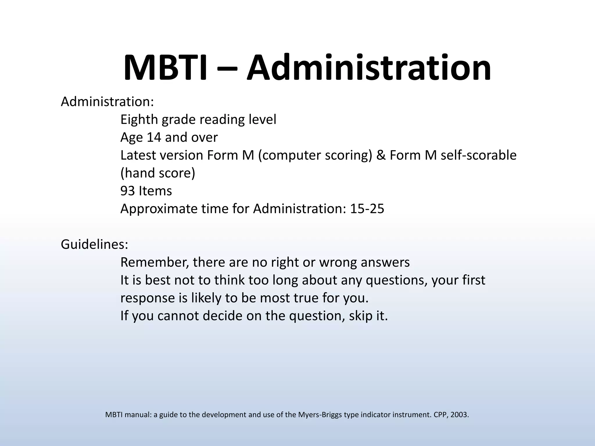 MBTI – Administration
Administration:
Eighth grade reading level
Age 14 and over
Latest version Form M (computer scoring) & Form M self-scorable
(hand score)
93 Items
Approximate time for Administration: 15-25
Guidelines:
Remember, there are no right or wrong answers
It is best not to think too long about any questions, your first
response is likely to be most true for you.
If you cannot decide on the question, skip it.

MBTI manual: a guide to the development and use of the Myers-Briggs type indicator instrument. CPP, 2003.

 