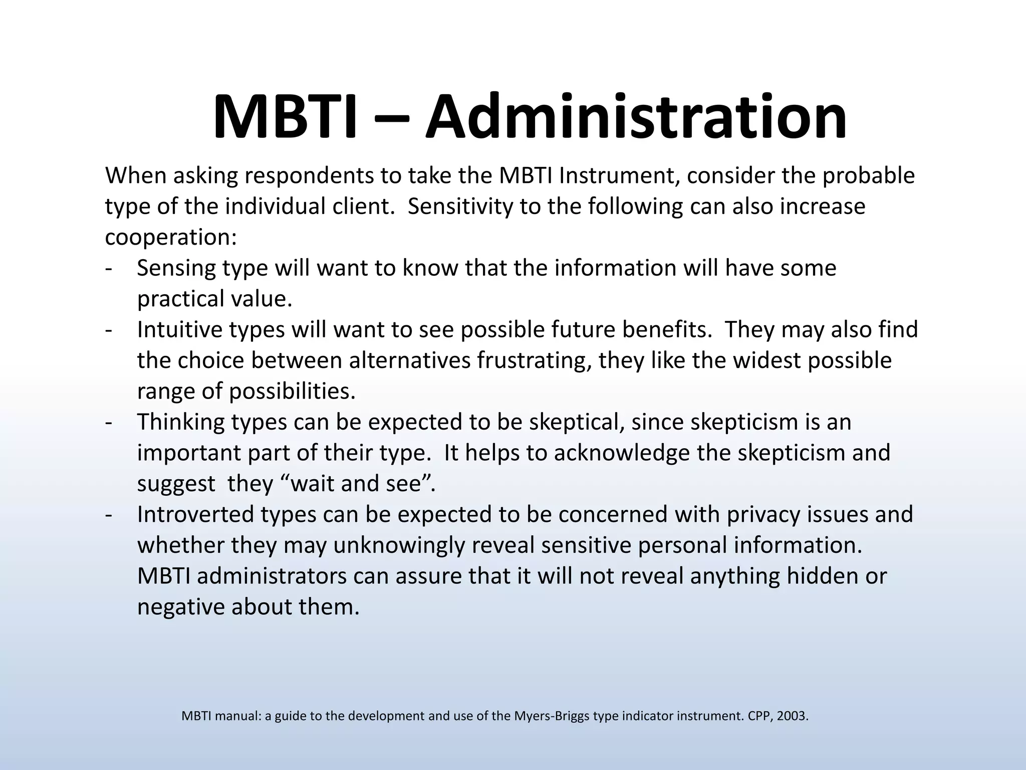 MBTI – Administration
When asking respondents to take the MBTI Instrument, consider the probable
type of the individual client. Sensitivity to the following can also increase
cooperation:
- Sensing type will want to know that the information will have some
practical value.
- Intuitive types will want to see possible future benefits. They may also find
the choice between alternatives frustrating, they like the widest possible
range of possibilities.
- Thinking types can be expected to be skeptical, since skepticism is an
important part of their type. It helps to acknowledge the skepticism and
suggest they “wait and see”.
- Introverted types can be expected to be concerned with privacy issues and
whether they may unknowingly reveal sensitive personal information.
MBTI administrators can assure that it will not reveal anything hidden or
negative about them.

MBTI manual: a guide to the development and use of the Myers-Briggs type indicator instrument. CPP, 2003.

 
