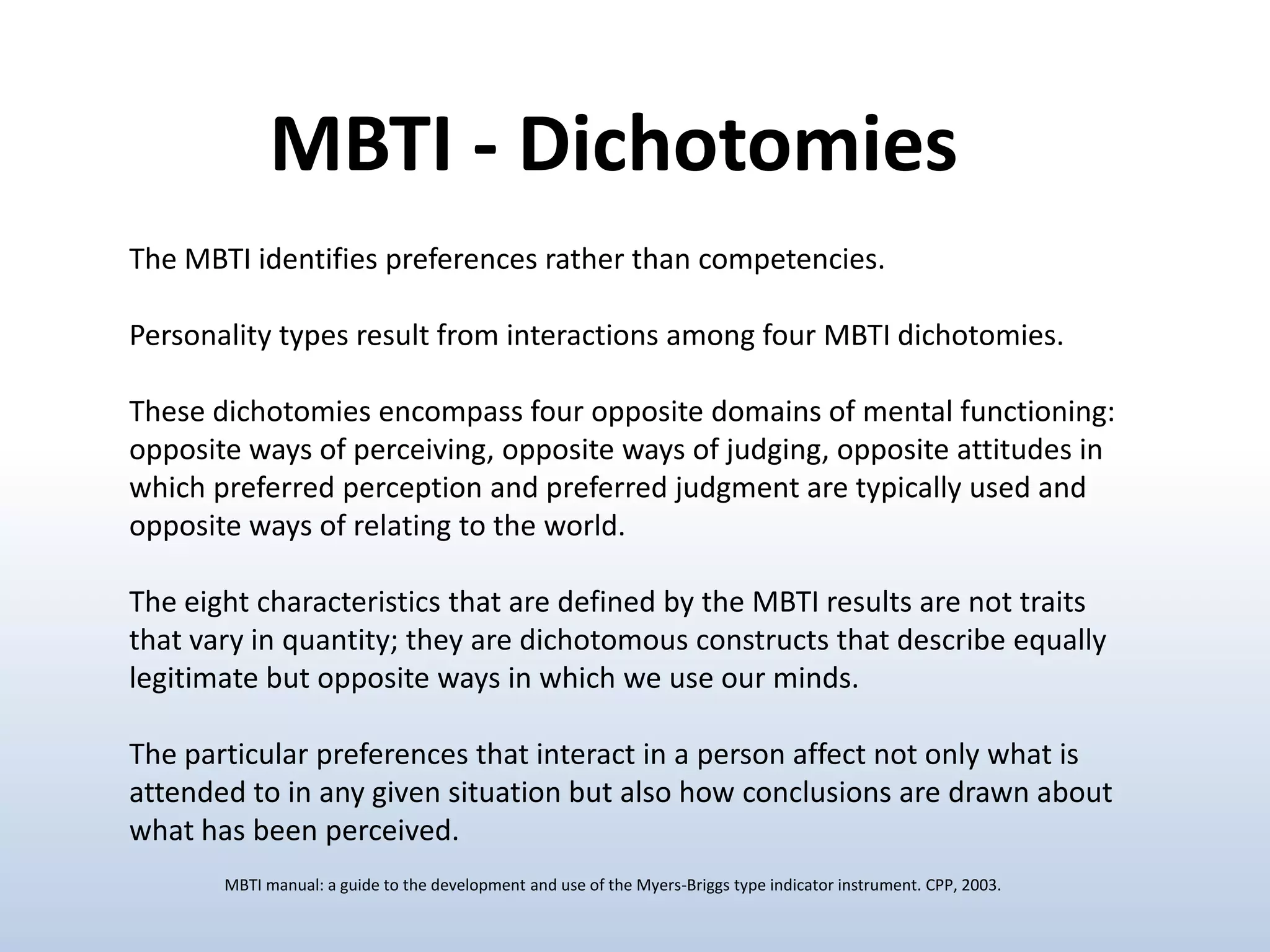 MBTI - Dichotomies
The MBTI identifies preferences rather than competencies.

Personality types result from interactions among four MBTI dichotomies.
These dichotomies encompass four opposite domains of mental functioning:
opposite ways of perceiving, opposite ways of judging, opposite attitudes in
which preferred perception and preferred judgment are typically used and
opposite ways of relating to the world.
The eight characteristics that are defined by the MBTI results are not traits
that vary in quantity; they are dichotomous constructs that describe equally
legitimate but opposite ways in which we use our minds.

The particular preferences that interact in a person affect not only what is
attended to in any given situation but also how conclusions are drawn about
what has been perceived.
MBTI manual: a guide to the development and use of the Myers-Briggs type indicator instrument. CPP, 2003.

 