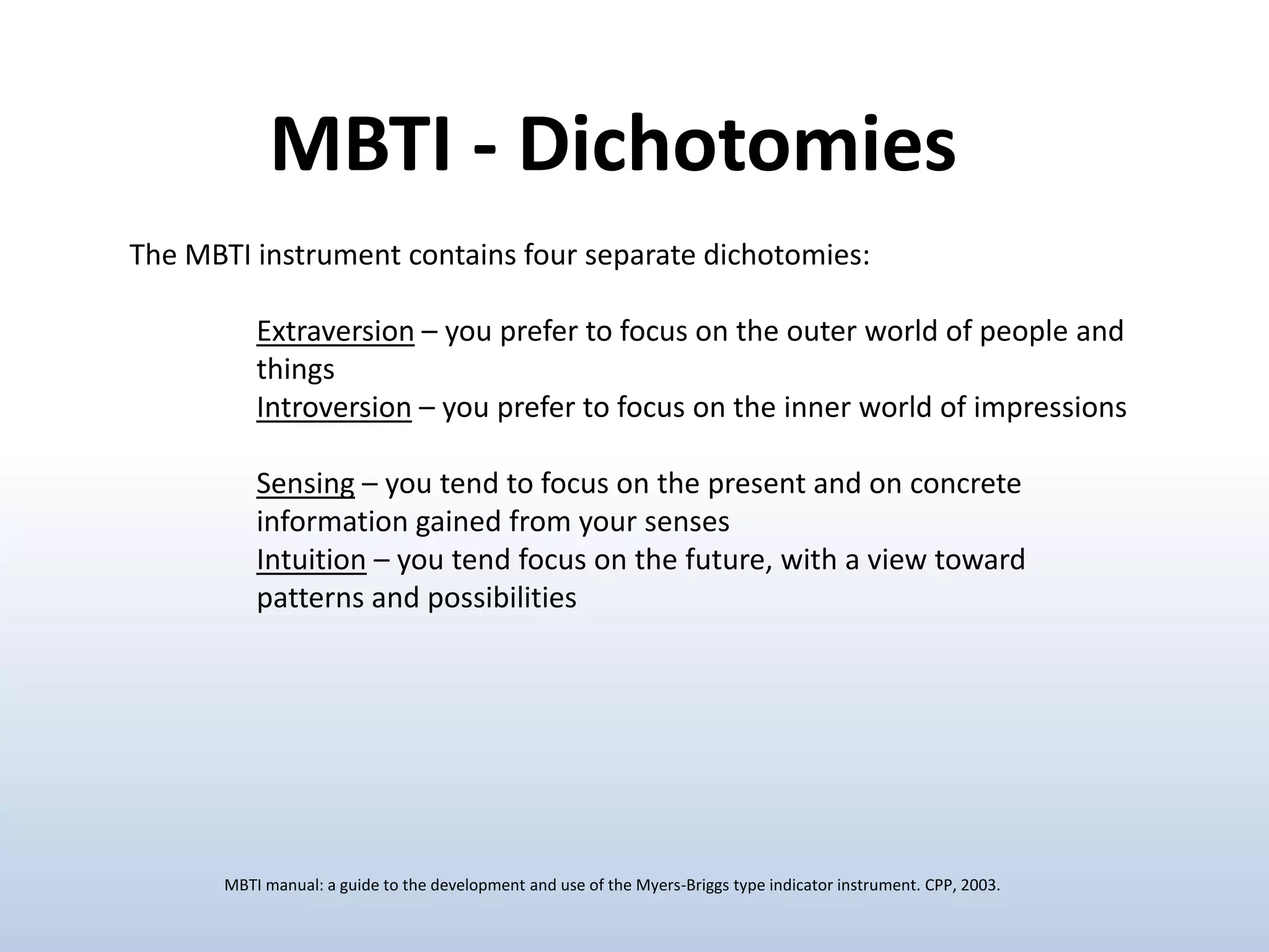 MBTI - Dichotomies
The MBTI instrument contains four separate dichotomies:

Extraversion – you prefer to focus on the outer world of people and
things
Introversion – you prefer to focus on the inner world of impressions
Sensing – you tend to focus on the present and on concrete
information gained from your senses
Intuition – you tend focus on the future, with a view toward
patterns and possibilities

MBTI manual: a guide to the development and use of the Myers-Briggs type indicator instrument. CPP, 2003.

 