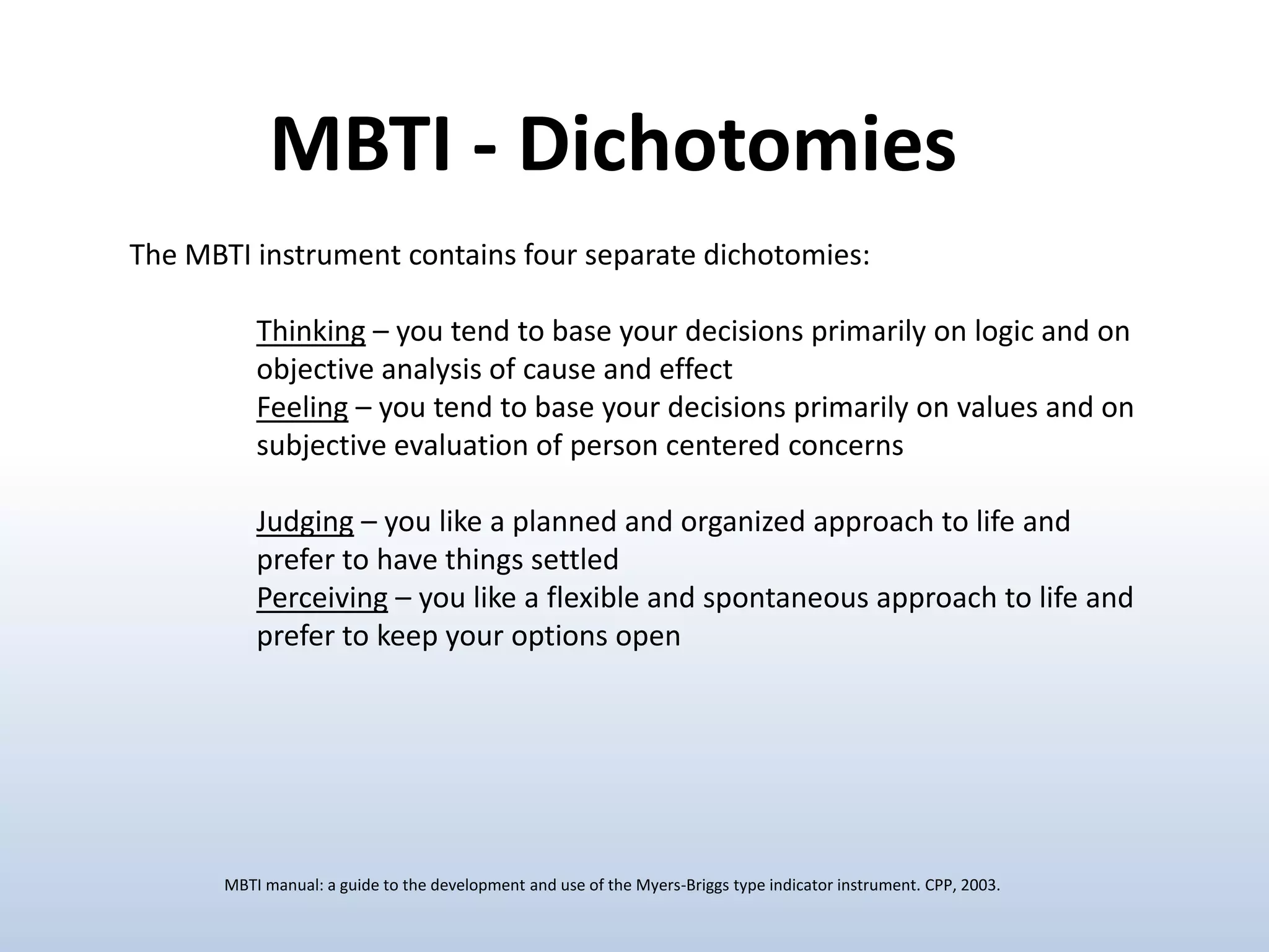 MBTI - Dichotomies
The MBTI instrument contains four separate dichotomies:

Thinking – you tend to base your decisions primarily on logic and on
objective analysis of cause and effect
Feeling – you tend to base your decisions primarily on values and on
subjective evaluation of person centered concerns
Judging – you like a planned and organized approach to life and
prefer to have things settled
Perceiving – you like a flexible and spontaneous approach to life and
prefer to keep your options open

MBTI manual: a guide to the development and use of the Myers-Briggs type indicator instrument. CPP, 2003.

 