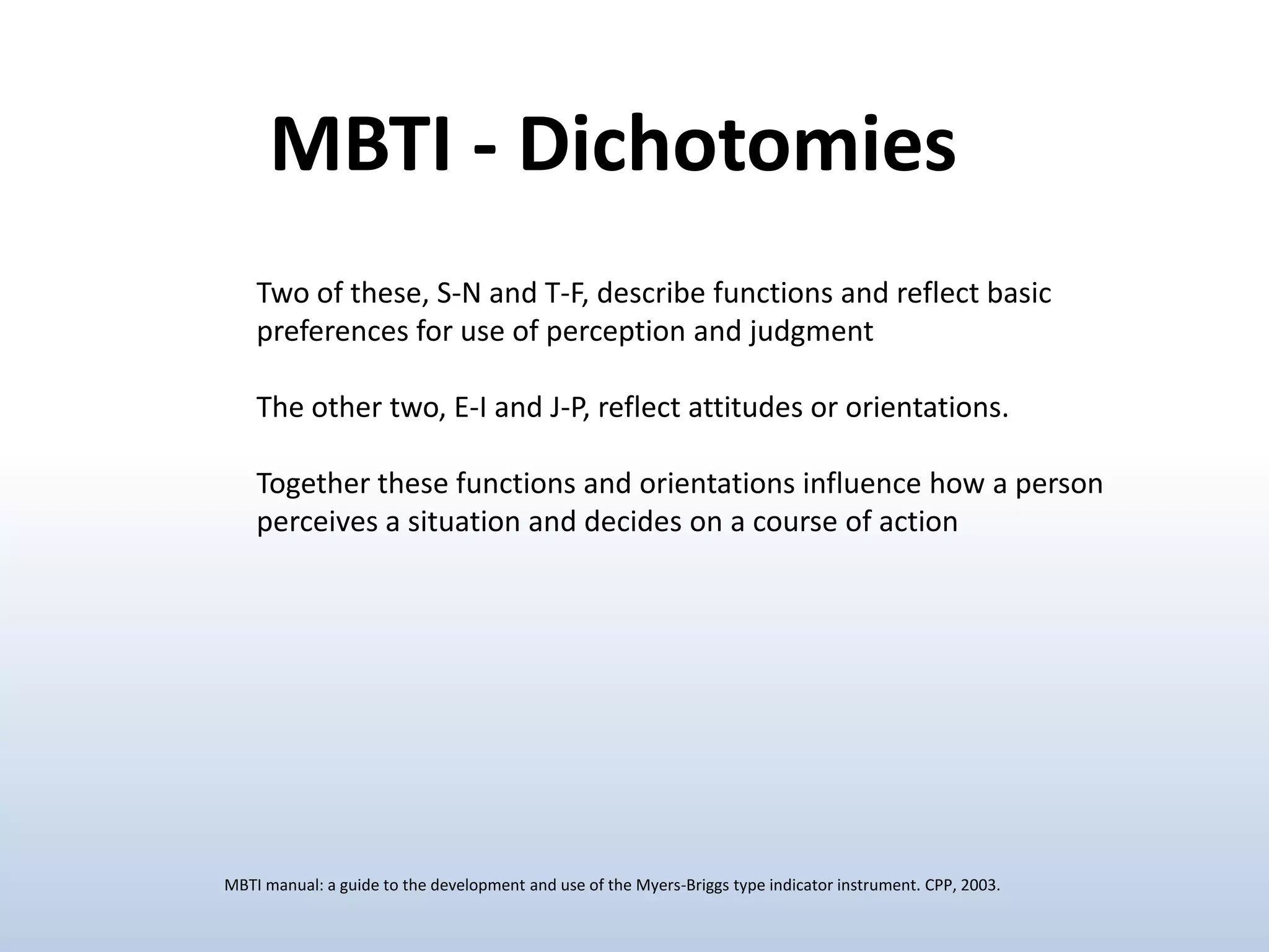 MBTI - Dichotomies
Two of these, S-N and T-F, describe functions and reflect basic
preferences for use of perception and judgment
The other two, E-I and J-P, reflect attitudes or orientations.
Together these functions and orientations influence how a person
perceives a situation and decides on a course of action

MBTI manual: a guide to the development and use of the Myers-Briggs type indicator instrument. CPP, 2003.

 