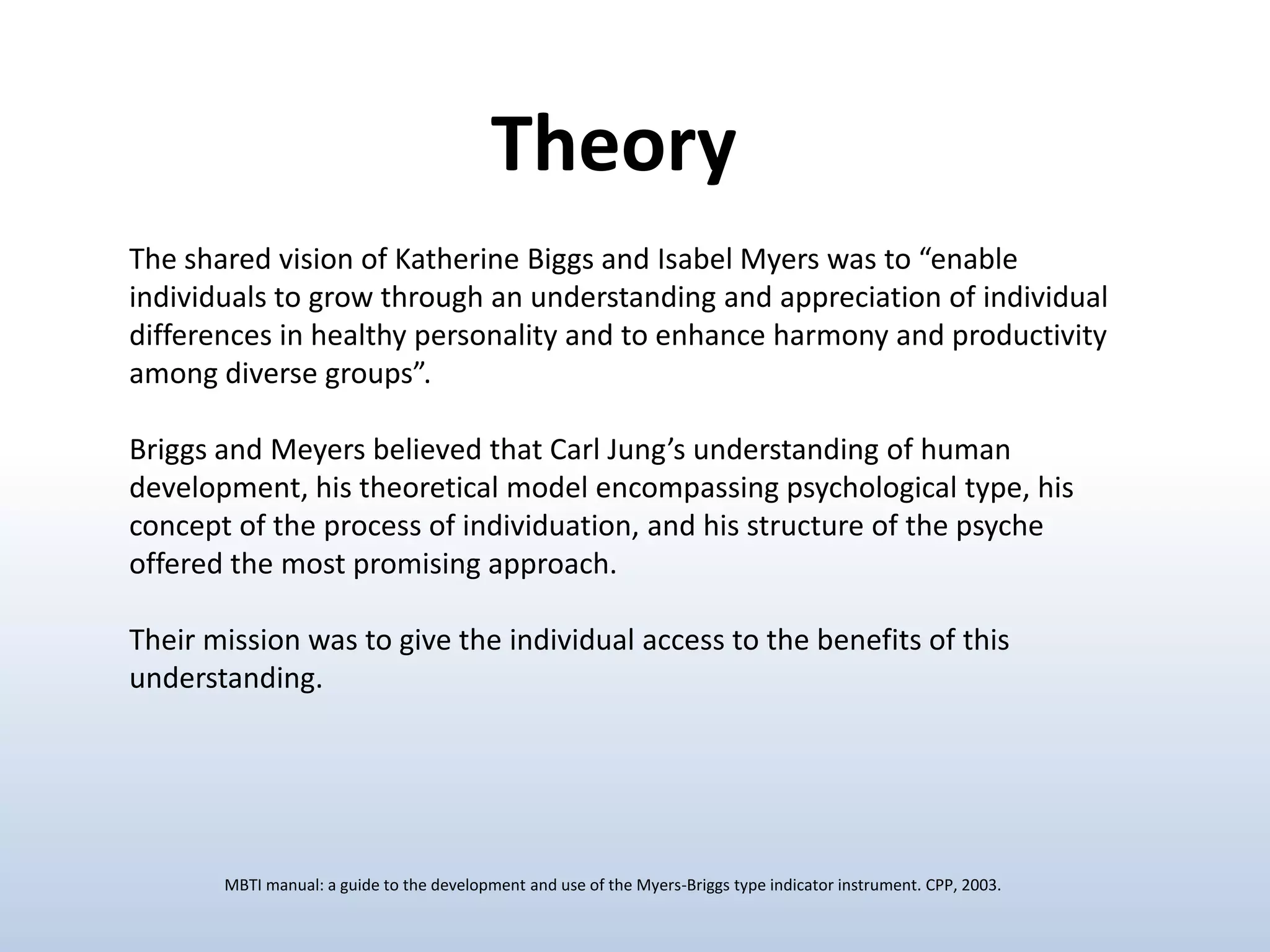 Theory
The shared vision of Katherine Biggs and Isabel Myers was to “enable
individuals to grow through an understanding and appreciation of individual
differences in healthy personality and to enhance harmony and productivity
among diverse groups”.
Briggs and Meyers believed that Carl Jung’s understanding of human
development, his theoretical model encompassing psychological type, his
concept of the process of individuation, and his structure of the psyche
offered the most promising approach.
Their mission was to give the individual access to the benefits of this
understanding.

MBTI manual: a guide to the development and use of the Myers-Briggs type indicator instrument. CPP, 2003.

 