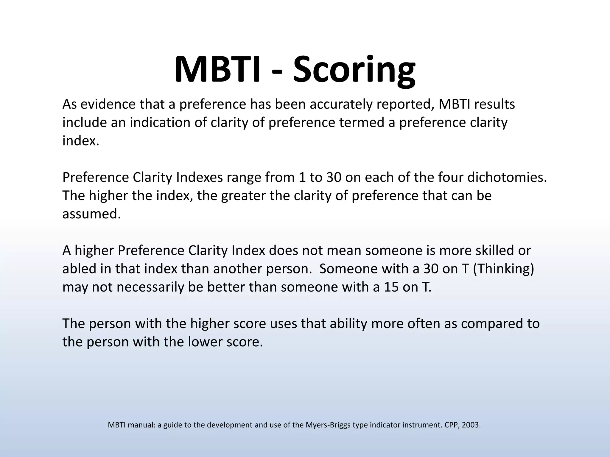 MBTI - Scoring
As evidence that a preference has been accurately reported, MBTI results
include an indication of clarity of preference termed a preference clarity
index.
Preference Clarity Indexes range from 1 to 30 on each of the four dichotomies.
The higher the index, the greater the clarity of preference that can be
assumed.
A higher Preference Clarity Index does not mean someone is more skilled or
abled in that index than another person. Someone with a 30 on T (Thinking)
may not necessarily be better than someone with a 15 on T.
The person with the higher score uses that ability more often as compared to
the person with the lower score.

MBTI manual: a guide to the development and use of the Myers-Briggs type indicator instrument. CPP, 2003.

 