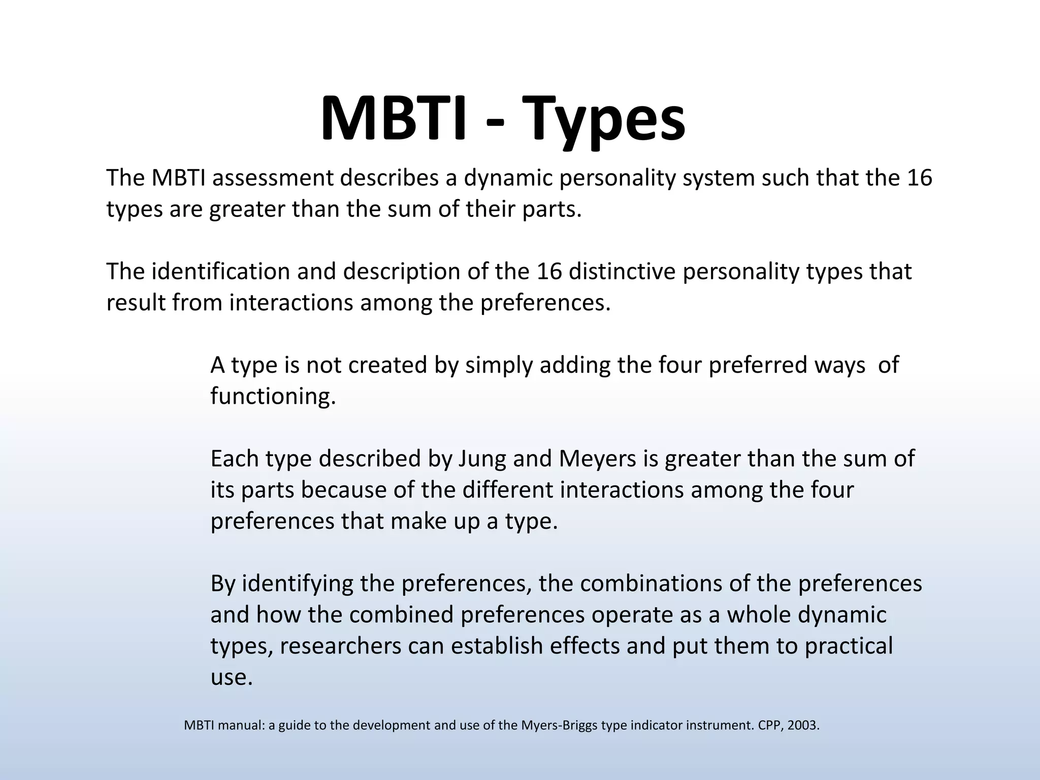 MBTI - Types
The MBTI assessment describes a dynamic personality system such that the 16
types are greater than the sum of their parts.

The identification and description of the 16 distinctive personality types that
result from interactions among the preferences.
A type is not created by simply adding the four preferred ways of
functioning.
Each type described by Jung and Meyers is greater than the sum of
its parts because of the different interactions among the four
preferences that make up a type.
By identifying the preferences, the combinations of the preferences
and how the combined preferences operate as a whole dynamic
types, researchers can establish effects and put them to practical
use.
MBTI manual: a guide to the development and use of the Myers-Briggs type indicator instrument. CPP, 2003.

 