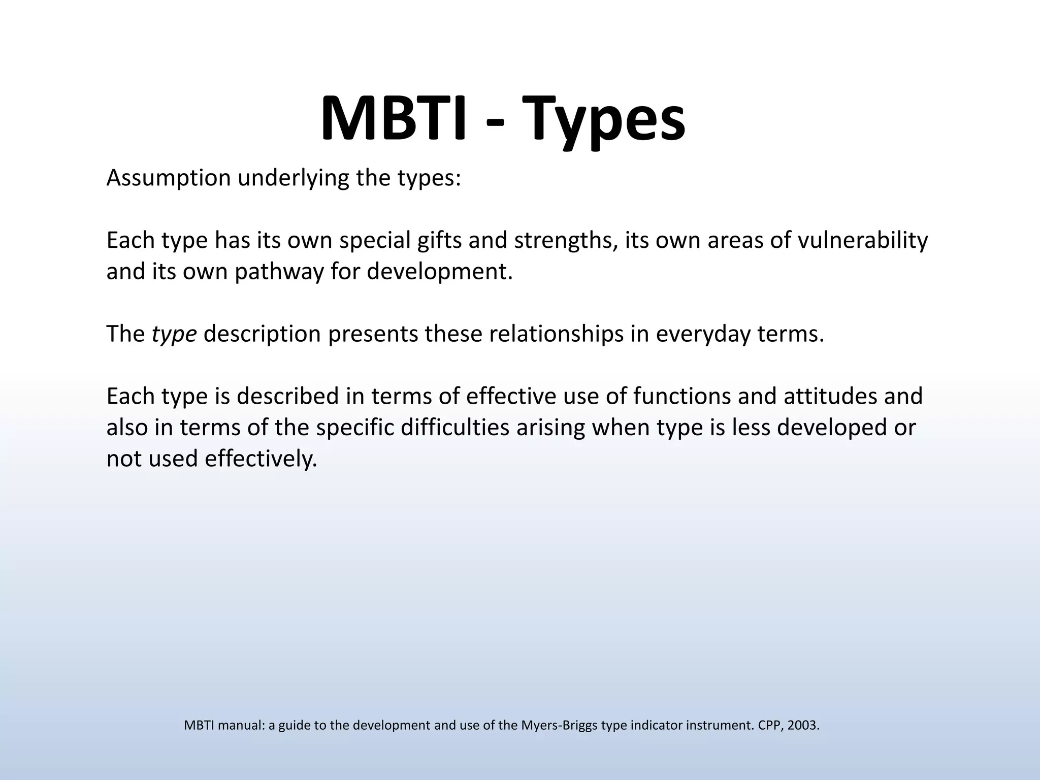 MBTI - Types
Assumption underlying the types:
Each type has its own special gifts and strengths, its own areas of vulnerability
and its own pathway for development.
The type description presents these relationships in everyday terms.
Each type is described in terms of effective use of functions and attitudes and
also in terms of the specific difficulties arising when type is less developed or
not used effectively.

MBTI manual: a guide to the development and use of the Myers-Briggs type indicator instrument. CPP, 2003.

 