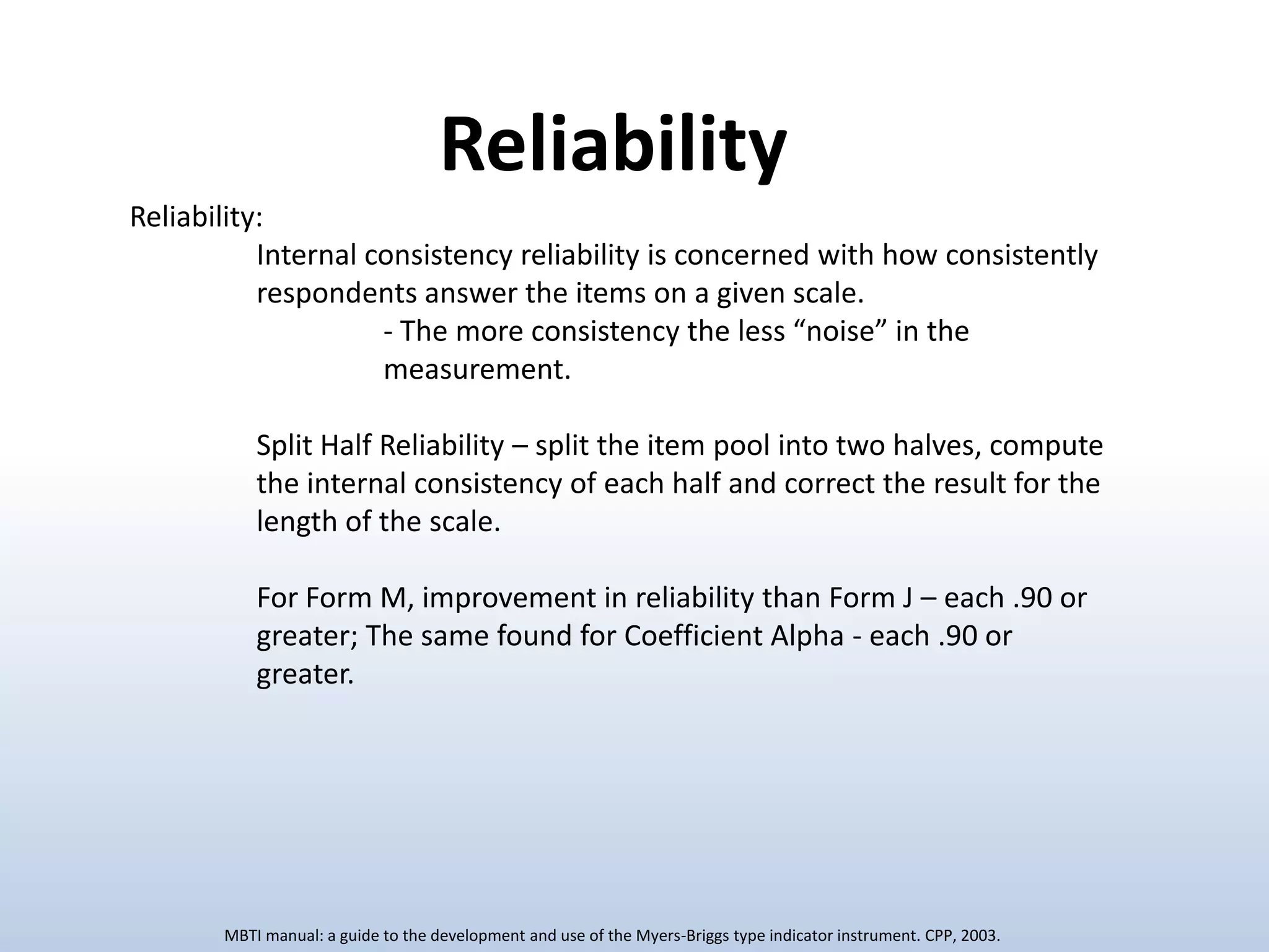 Reliability
Reliability:
Internal consistency reliability is concerned with how consistently
respondents answer the items on a given scale.
- The more consistency the less “noise” in the
measurement.
Split Half Reliability – split the item pool into two halves, compute
the internal consistency of each half and correct the result for the
length of the scale.
For Form M, improvement in reliability than Form J – each .90 or
greater; The same found for Coefficient Alpha - each .90 or
greater.

MBTI manual: a guide to the development and use of the Myers-Briggs type indicator instrument. CPP, 2003.

 