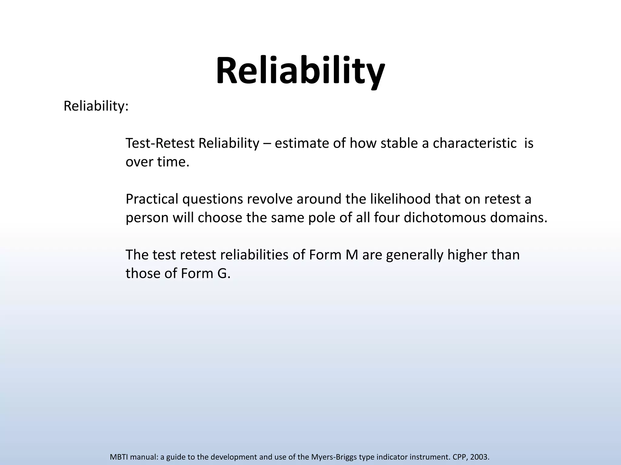 Reliability
Reliability:
Test-Retest Reliability – estimate of how stable a characteristic is
over time.
Practical questions revolve around the likelihood that on retest a
person will choose the same pole of all four dichotomous domains.
The test retest reliabilities of Form M are generally higher than
those of Form G.

MBTI manual: a guide to the development and use of the Myers-Briggs type indicator instrument. CPP, 2003.

 