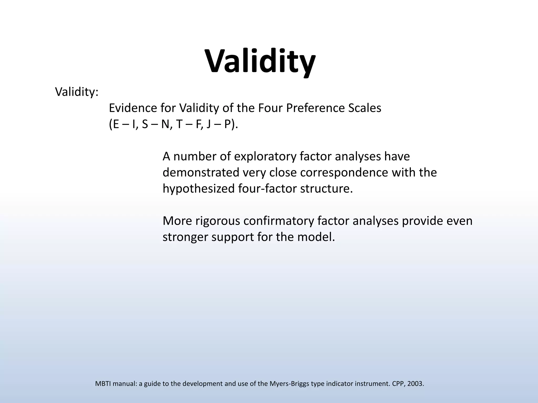 Validity
Validity:
Evidence for Validity of the Four Preference Scales
(E – I, S – N, T – F, J – P).
A number of exploratory factor analyses have
demonstrated very close correspondence with the
hypothesized four-factor structure.
More rigorous confirmatory factor analyses provide even
stronger support for the model.

MBTI manual: a guide to the development and use of the Myers-Briggs type indicator instrument. CPP, 2003.

 