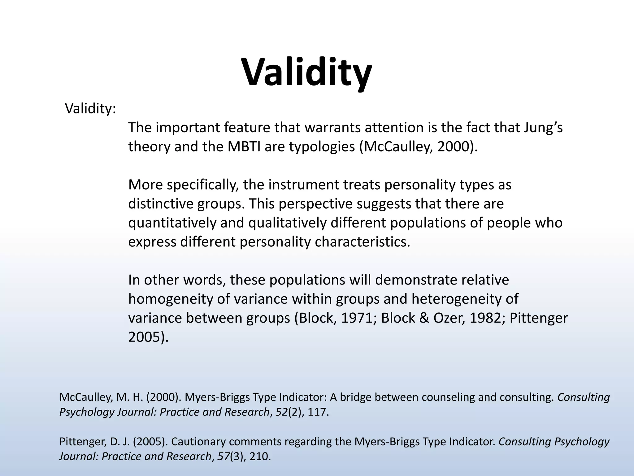Validity
Validity:
The important feature that warrants attention is the fact that Jung’s
theory and the MBTI are typologies (McCaulley, 2000).
More specifically, the instrument treats personality types as
distinctive groups. This perspective suggests that there are
quantitatively and qualitatively different populations of people who
express different personality characteristics.
In other words, these populations will demonstrate relative
homogeneity of variance within groups and heterogeneity of
variance between groups (Block, 1971; Block & Ozer, 1982; Pittenger
2005).

McCaulley, M. H. (2000). Myers-Briggs Type Indicator: A bridge between counseling and consulting. Consulting
Psychology Journal: Practice and Research, 52(2), 117.
Pittenger, D. J. (2005). Cautionary comments regarding the Myers-Briggs Type Indicator. Consulting Psychology
Journal: Practice and Research, 57(3), 210.

 