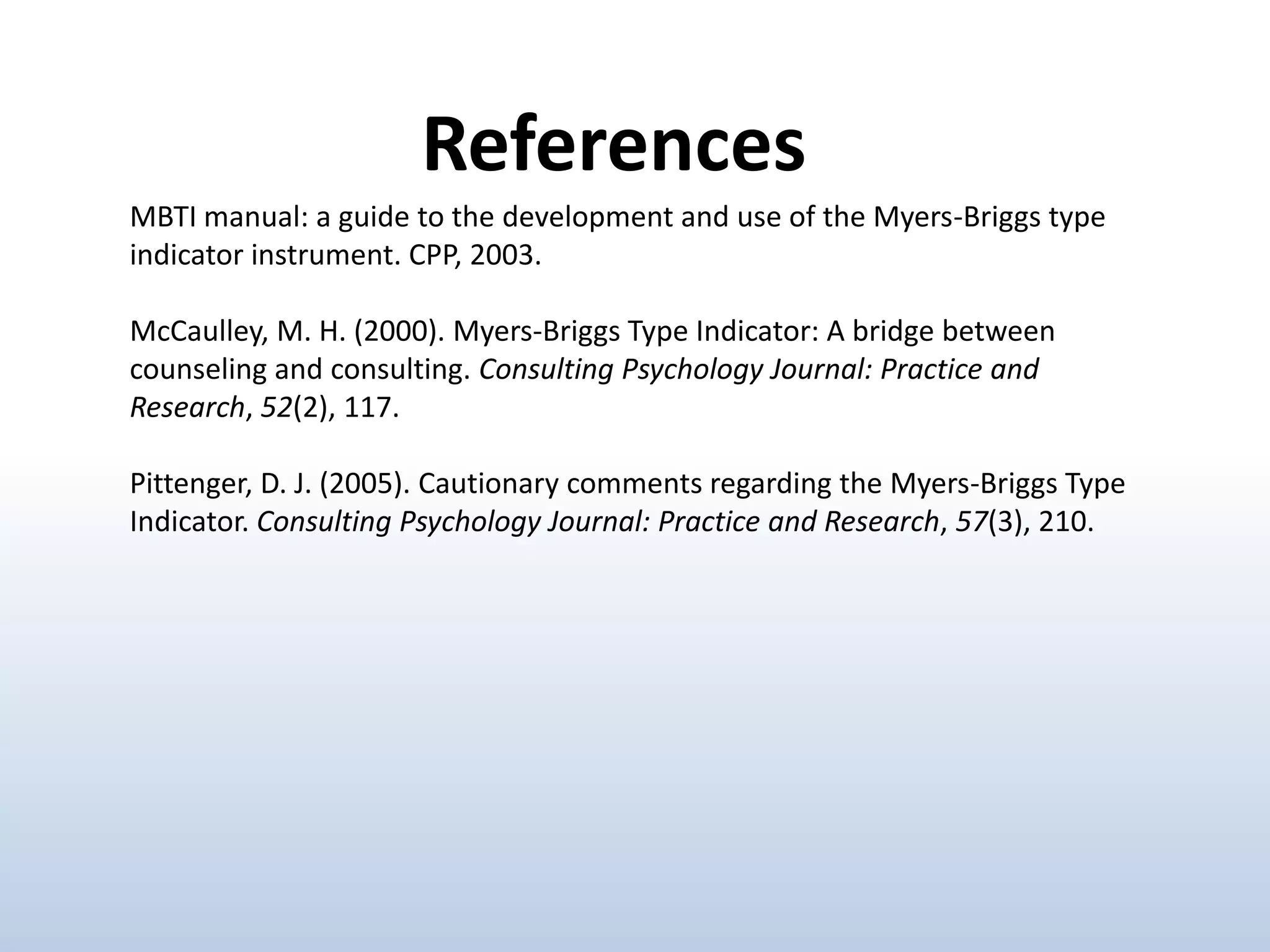 References
MBTI manual: a guide to the development and use of the Myers-Briggs type
indicator instrument. CPP, 2003.

McCaulley, M. H. (2000). Myers-Briggs Type Indicator: A bridge between
counseling and consulting. Consulting Psychology Journal: Practice and
Research, 52(2), 117.
Pittenger, D. J. (2005). Cautionary comments regarding the Myers-Briggs Type
Indicator. Consulting Psychology Journal: Practice and Research, 57(3), 210.

 