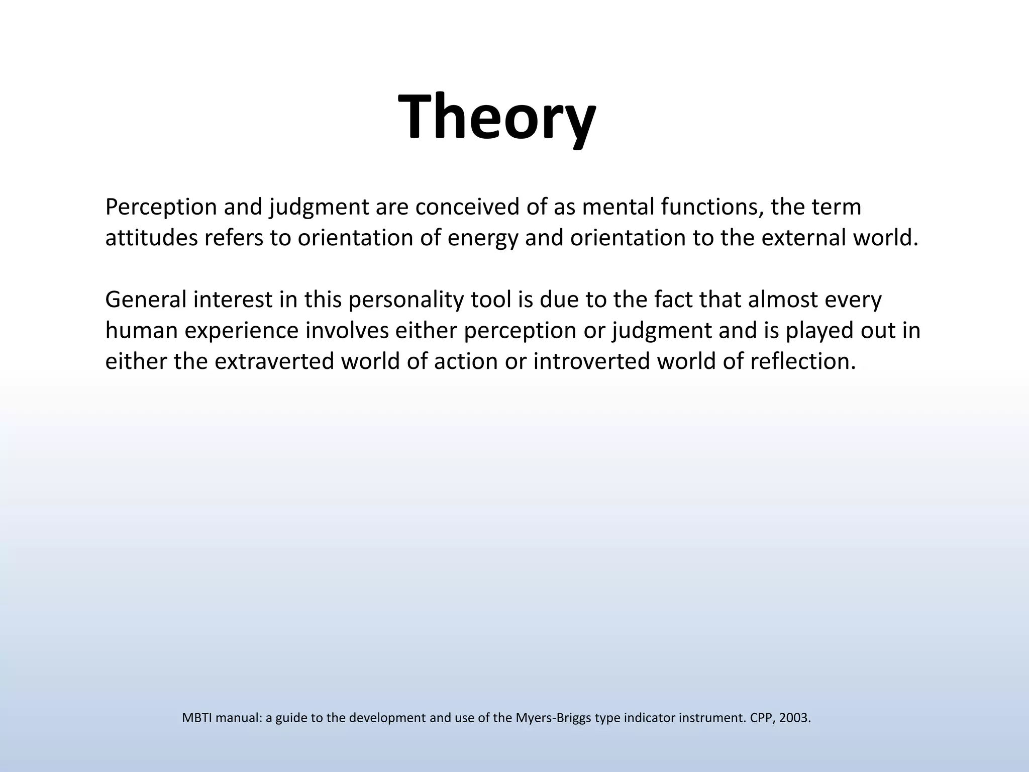 Theory
Perception and judgment are conceived of as mental functions, the term
attitudes refers to orientation of energy and orientation to the external world.
General interest in this personality tool is due to the fact that almost every
human experience involves either perception or judgment and is played out in
either the extraverted world of action or introverted world of reflection.

MBTI manual: a guide to the development and use of the Myers-Briggs type indicator instrument. CPP, 2003.

 