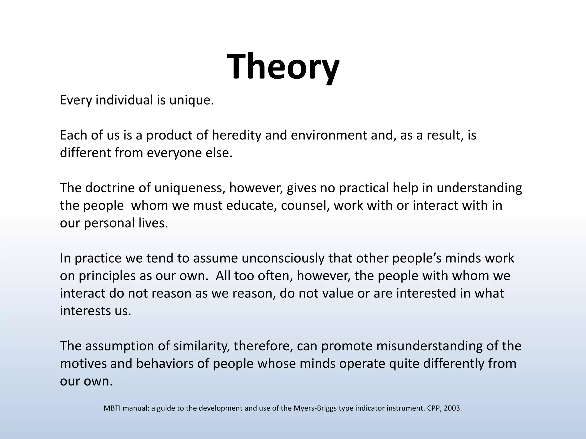 Theory
Every individual is unique.
Each of us is a product of heredity and environment and, as a result, is
different from everyone else.
The doctrine of uniqueness, however, gives no practical help in understanding
the people whom we must educate, counsel, work with or interact with in
our personal lives.
In practice we tend to assume unconsciously that other people’s minds work
on principles as our own. All too often, however, the people with whom we
interact do not reason as we reason, do not value or are interested in what
interests us.

The assumption of similarity, therefore, can promote misunderstanding of the
motives and behaviors of people whose minds operate quite differently from
our own.
MBTI manual: a guide to the development and use of the Myers-Briggs type indicator instrument. CPP, 2003.

 